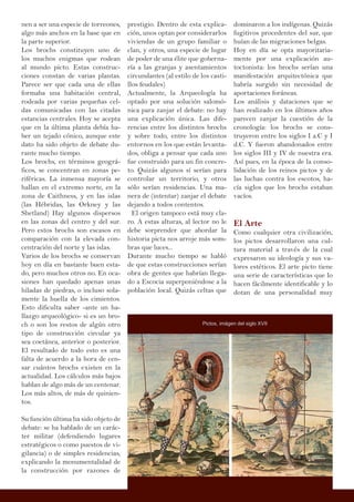 nen a ser una especie de torreones,
algo más anchos en la base que en
la parte superior.
Los brochs constituyen uno de
los muchos enigmas que rodean
al mundo picto. Estas construc-
ciones constan de varias plantas.
Parece ser que cada una de ellas
formaba una habitación central,
rodeada por varias pequeñas cel-
das comunicadas con las citadas
estancias centrales. Hoy se acepta
que en la última planta debía ha-
ber un tejado cónico, aunque este
dato ha sido objeto de debate du-
rante mucho tiempo.
Los brochs, en términos geográ-
ficos, se concentran en zonas pe-
riféricas. La inmensa mayoría se
hallan en el extremo norte, en la
zona de Caithness, y en las islas
(las Hébridas, las Orkney y las
Shetland) Hay algunos dispersos
en las zonas del centro y del sur.
Pero estos brochs son escasos en
comparación con la elevada con-
centración del norte y las islas.
Varios de los brochs se conservan
hoy en día en bastante buen esta-
do, pero muchos otros no. En oca-
siones han quedado apenas unas
hiladas de piedras, o incluso sola-
mente la huella de los cimientos.
Esto dificulta saber -ante un ha-
llazgo arqueológico- si es un bro-
ch o son los restos de algún otro
tipo de construcción circular ya
sea coetánea, anterior o posterior.
El resultado de todo esto es una
falta de acuerdo a la hora de cen-
sar cuántos brochs existen en la
actualidad. Los cálculos más bajos
hablan de algo más de un centenar.
Los más altos, de más de quinien-
tos.
Su función última ha sido objeto de
debate: se ha hablado de un carác-
ter militar (defendiendo lugares
estratégicos o como puestos de vi-
gilancia) o de simples residencias,
explicando la monumentalidad de
la construcción por razones de
prestigio. Dentro de esta explica-
ción, unos optan por considerarlos
viviendas de un grupo familiar o
clan, y otros, una especie de lugar
de poder de una élite que goberna-
ría a las granjas y asentamientos
circundantes (al estilo de los casti-
llos feudales)
Actualmente, la Arqueología ha
optado por una solución salomó-
nica para zanjar el debate: no hay
una explicación única. Las dife-
rencias entre los distintos brochs
y sobre todo, entre los distintos
entornos en los que están levanta-
dos, obliga a pensar que cada uno
fue construido para un fin concre-
to. Quizás algunos sí serían para
controlar un territorio, y otros
sólo serían residencias. Una ma-
nera de (intentar) zanjar el debate
dejando a todos contentos.
El origen tampoco está muy cla-
ro. A estas alturas, al lector no le
debe sorprender que abordar la
historia picta nos arroje más som-
bras que luces...
Durante mucho tiempo se habló
de que estas construcciones serían
obra de gentes que habrían llega-
do a Escocia superponiéndose a la
población local. Quizás celtas que
dominaron a los indígenas. Quizás
fugitivos procedentes del sur, que
huían de las migraciones belgas.
Hoy en día se opta mayoritaria-
mente por una explicación au-
toctonista: los brochs serían una
manifestación arquitectónica que
habría surgido sin necesidad de
aportaciones foráneas.
Los análisis y dataciones que se
han realizado en los últimos años
parecen zanjar la cuestión de la
cronología: los brochs se cons-
truyeron entre los siglos I a.C y I
d.C. Y fueron abandonados entre
los siglos III y IV de nuestra era.
Así pues, en la época de la conso-
lidación de los reinos pictos y de
las luchas contra los escotos, ha-
cía siglos que los brochs estaban
vacíos.
El Arte
Como cualquier otra civilización,
los pictos desarrollaron una cul-
tura material a través de la cual
expresaron su ideología y sus va-
lores estéticos. El arte picto tiene
una serie de características que lo
hacen fácilmente identificable y lo
dotan de una personalidad muy
Pictos, imágen del siglo XVII
 