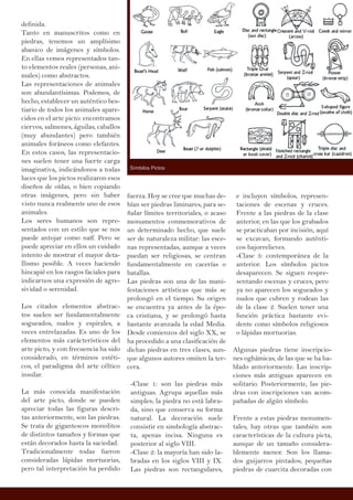 definida.
Tanto en manuscritos como en
piedras, tenemos un amplísimo
abanico de imágenes y símbolos.
En ellas vemos representados tan-
to elementos reales (personas, ani-
males) como abstractos.
Las representaciones de animales
son abundantísimas. Podemos, de
hecho, establecer un auténtico bes-
tiario de todos los animales apare-
cidos en el arte picto: encontramos
ciervos, salmones, águilas, caballos
(muy abundantes) pero también
animales foráneos como elefantes.
En estos casos, las representacio-
nes suelen tener una fuerte carga
imaginativa, indicándonos a todas
luces que los pictos realizaron esos
diseños de oídas, o bien copiando
otras imágenes, pero sin haber
visto nunca realmente uno de esos
animales.
Los seres humanos son repre-
sentados con un estilo que se nos
puede antojar como naïf. Pero se
puede apreciar en ellos un cuidado
intento de mostrar el mayor deta-
llismo posible. A veces haciendo
hincapié en los rasgos faciales para
indicarnos una expresión de agre-
sividad o serenidad.
Los citados elementos abstrac-
tos suelen ser fundamentalmente
sogueados, nudos y espirales, a
veces entrelazadas. Es uno de los
elementos más carácterísticos del
arte picto, y con frecuencia ha sido
considerado, en términos estéti-
cos, el paradigma del arte céltico
insular.
La más conocida manifestación
del arte picto, donde se pueden
apreciar todas las figuras descri-
tas anteriormente, son las piedras.
Se trata de gigantescos monolitos
de distintos tamaños y formas que
están decorados hasta la saciedad.
Tradicionalmente todas fueron
consideradas lápidas mortuorias,
pero tal interpretación ha perdido
fuerza. Hoy se cree que muchas de-
bían ser piedras liminares, para se-
ñalar límites territoriales, o acaso
monumentos conmemorativos de
un determinado hecho, que suele
ser de naturaleza militar: las esce-
nas representadas, aunque a veces
puedan ser religiosas, se centran
fundamentalmente en cacerías o
batallas.
Las piedras son una de las mani-
festaciones artísticas que más se
prolongó en el tiempo. Su origen
se encuentra ya antes de la épo-
ca cristiana, y se prolongó hasta
bastante avanzada la edad Media.
Desde comienzos del siglo XX, se
ha procedido a una clasificación de
dichas piedras en tres clases, aun-
que algunos autores omiten la ter-
cera.
-Clase 1: son las piedras más
antiguas. Agrupa aquellas más
simples; la piedra no está labra-
da, sino que conserva su forma
natural. La decoración suele
consistir en simbología abstrac-
ta, apenas incisa. Ninguna es
posterior al siglo VIII.
-Clase 2: la mayoría han sido la-
bradas en los siglos VIII y IX.
Las piedras son rectangulares,
e incluyen símbolos, represen-
taciones de escenas y cruces.
Frente a las piedras de la clase
anterior, en las que los grabados
se practicaban por incisión, aquí
se excavan, formando auténti-
cos bajorrelieves.
-Clase 3: contemporánea de la
anterior. Los símbolos pictos
desaparecen. Se siguen respre-
sentando escenas y cruces, pero
ya no aparecen los sogueados y
nudos que cubren y rodean las
de la clase 2. Suelen tener una
función práctica bastante evi-
dente como símbolos religiosos
o lápidas mortuorias.
Algunas piedras tiene inscripcio-
nes oghámicas, de las que se ha ha-
blado anteriormente. Las inscrip-
ciones más antiguas aparecen en
solitario. Posteriormente, las pie-
dras con inscripciones van acom-
pañadas de algún símbolo.
Frente a estas piedras monumen-
tales, hay otras que también son
características de la cultura picta,
aunque de un tamaño considera-
blemente menor. Son los llama-
dos guijarros pintados; pequeñas
piedras de cuarcita decoradas con
Símbilos Pictos
 