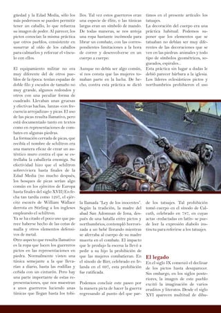 güedad y la Edad Media, sólo los
más poderosos se pueden permitir
tener un caballo, lo que refuerza
su imagen de poder. Al parecer, los
pictos conocían la misma práctica
que otros pueblos, consistente en
susurrar al oído de los caballos
para calmarlos y reforzar el víncu-
lo con ellos.
El equipamiento militar no era
muy diferente del de otros pue-
blos de la época: tenían espadas de
doble filo y escudos de tamaño no
muy grande, algunos redondos y
otros con una peculiar forma de
cuadrado. Llevaban unas gruesas
y efectivas hachas, lanzas -con fre-
cuencia arrojadizas- y picas. El uso
de las picas resulta llamativo, pero
está documentado tanto en textos
como en representaciones de com-
bates en algunas piedras.
La formación cerrada de picas, que
recibía el nombre de schiltron era
una manera eficaz de crear un au-
téntico muro contra el que se es-
trellaba la caballería enemiga. Su
efectividad hizo que el schiltron
sobreviviera hasta finales de la
Edad Media (no mucho después,
los bosques de picas serían algo
común en los ejércitos de Europa
hasta finales del siglo XVII) En fe-
cha tan tardía como 1297, el ejér-
cito escocés de William Wallace
derrota en Stirling a los ingleses
empleando el schiltron.
Ya se ha citado el poco uso que pa-
rece haberse hecho de las cotas de
malla y otros elementos defensi-
vos de metal.
Otro aspecto que resulta llamativo
es la ropa que lucen los guerreros
pictos en las representaciones en
piedra. Normalmente visten una
túnica semejante a la que lleva-
rían a diario, hasta las rodillas y
ceñida con un cinturón. Pero hay
una parte importante de estas re-
presentaciones, que nos muestran
a unos guerreros luciendo unas
túnicas que llegan hasta los tobi-
llos. Tal vez estos guerreros eran
una especie de élite, o las túnicas
largas eran un símbolo de mando.
De todas maneras, se nos antoja
una ropa bastante incómoda para
librar un combate, con las corres-
pondientes limitaciones a la hora
de correr y desenvolverse en un
cuerpo a cuerpo.
Aunque no debía ser algo común,
sí nos consta que las mujeres to-
maban parte en la lucha. De he-
cho, contra esta práctica se dictó
la llamada “Ley de los inocentes”.
Según la tradición, la madre del
abad San Adomnan de Iona, des-
pués de una batalla entre pictos y
northumbrios, contempló horrori-
zada a un bebé llorando mientras
se aferraba al cuerpo de su madre
muerta en el combate. El impacto
que le produjo la escena la llevó a
pedir a su hijo la prohibición de
que las mujeres combatieran. En
el sínodo de Birr, celebrado en Ir-
landa en el 697, esta prohibición
fue ratificada.
Podemos concluir este paseo por
la manera picta de hacer la guerra
regresando al punto del que par-
timos en el presente artículo: los
tatuajes.
La decoración del cuerpo era una
práctica habitual. Podemos su-
poner que los elementos que se
tatuaban no debían ser muy dife-
rentes de las decoraciones que se
ven en las piedras: animales y todo
tipo de símbolos geométricos, so-
gueados, espirales...
Esta práctica sin lugar a dudas le
debió parecer bárbara a la iglesia.
Los líderes eclesiásticos pictos y
northumbrios prohibieron el uso
de los tatuajes. Tal prohibición
tomó cuerpo en el sínodo de Cal-
cuth, celebrado en 787, en cuyas
actas -redactadas en latín- se pue-
de leer la expresión diabolo ins-
tinctu para referirse a los tatuajes.
El legado
En el siglo IX comenzó el declinar
de los pictos hasta desaparecer.
Sin embargo, en los siglos poste-
riores, la imagen de este pueblo
excitó la imaginación de varios
eruditos y literatos. Desde el siglo
XVI aparecen multitud de dibu-
 