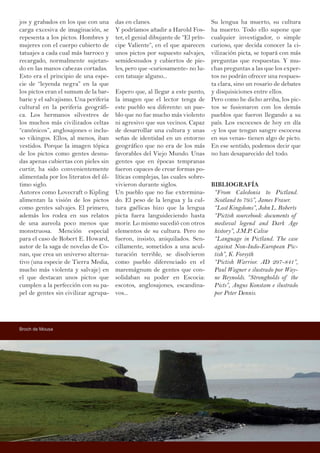 jos y grabados en los que con una
carga excesiva de imaginación, se
repesenta a los pictos. Hombres y
mujeres con el cuerpo cubierto de
tatuajes a cada cual más barroco y
recargado, normalmente sujetan-
do en las manos cabezas cortadas.
Esto era el principio de una espe-
cie de “leyenda negra” en la que
los pictos eran el sumum de la bar-
barie y el salvajismo. Una periferia
cultural en la periferia geográfi-
ca. Los hermanos silvestres de
los muchos más civilizados celtas
“canónicos”, anglosajones o inclu-
so vikingos. Ellos, al menos, iban
vestidos. Porque la imagen tópica
de los pictos como gentes desnu-
das apenas cubiertas con pieles sin
curtir, ha sido convenientemente
alimentada por los literatos del úl-
timo siglo.
Autores como Lovecraft o Kipling
alimentan la visión de los pictos
como gentes salvajes. El primero,
además los rodea en sus relatos
de una aureola poco menos que
monstruosa. Mención especial
para el caso de Robert E. Howard,
autor de la saga de novelas de Co-
nan, que crea un universo alterna-
tivo (una especie de Tierra Media,
mucho más violenta y salvaje) en
el que destacan unos pictos que
cumplen a la perfección con su pa-
pel de gentes sin civilizar agrupa-
das en clanes.
Y podríamos añadir a Harold Fos-
ter, el genial dibujante de “El prín-
cipe Valiente”, en el que aparecen
unos pictos por supuesto salvajes,
semidesnudos y cubiertos de pie-
les, pero que -curiosamente- no lu-
cen tatuaje alguno...
Espero que, al llegar a este punto,
la imagen que el lector tenga de
este pueblo sea diferente: un pue-
blo que no fue mucho más violento
ni agresivo que sus vecinos. Capaz
de desarrollar una cultura y unas
señas de identidad en un entorno
geográfico que no era de los más
favorables del Viejo Mundo. Unas
gentes que en épocas tempranas
fueron capaces de crear formas po-
líticas complejas, las cuales sobre-
vivieron durante siglos.
Un pueblo que no fue extermina-
do. El peso de la lengua y la cul-
tura gaélicas hizo que la lengua
picta fuera languideciendo hasta
morir. Lo mismo sucedió con otros
elementos de su cultura. Pero no
fueron, insisto, aniquilados. Sen-
cillamente, sometidos a una acul-
turación terrible, se disolvieron
como pueblo diferenciado en el
maremágnum de gentes que con-
solidaban su poder en Escocia:
escotos, anglosajones, escandina-
vos...
Su lengua ha muerto, su cultura
ha muerto. Todo ello supone que
cualquier investigador, o simple
curioso, que decida conocer la ci-
vilización picta, se topará con más
preguntas que respuestas. Y mu-
chas preguntas a las que los exper-
tos no podrán ofrecer una respues-
ta clara, sino un rosario de debates
y disquisiciones entre ellos.
Pero como he dicho arriba, los pic-
tos se fusionaron con los demás
pueblos que fueron llegando a su
país. Los escoceses de hoy en día
-y los que tengan sangre escocesa
en sus venas- tienen algo de picto.
En ese sentido, podemos decir que
no han desaparecido del todo.
BIBLIOGRAFÍA
“From Caledonia to Pictland.
Scotland to 795”, James Fraser.
“Lost Kingdoms”, John L. Roberts
“Pictish sourcebook: documents of
medieval legend and Dark Age
history”, J.M.P. Calise
“Language in Pictland. The case
against Non-Indo-European Pic-
tish”, K. Forsyth
“Pictish Warrior. AD 297-841”,
Paul Wagner e ilustrado por Way-
ne Reynolds. “Strongholds of the
Picts”, Angus Konstam e ilustrado
por Peter Dennis.
Broch de Mousa
 