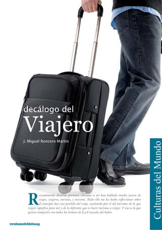 Viajero
decálogo del
CulturasdelMundo
Recientemente diversas personas cercanas a mí han hablado mucho acerca de
viajes, viajeros, turistas, y turismo. Todo ello me ha hecho reflexionar sobre
el concepto hoy casi perdido del viaje, sustituido por el del turismo; de lo que
viajar significa para mí; y de lo diferente que es hacer turismo a viajar. Y eso es lo que
quiero compartir con todos los lectores de La Cruzada del Saber.
J. Miguel Roncero Martín
www.lacruzadadelsaber.orgwww.lacruzadadelsaber.org
 