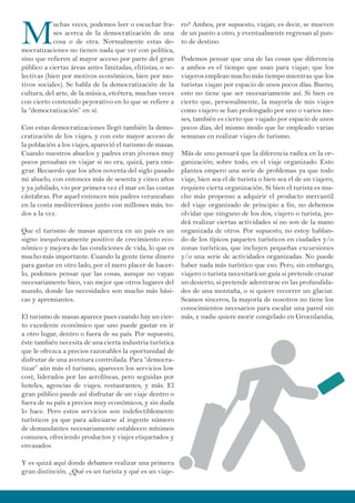 M
uchas veces, podemos leer o escuchar fra-
ses acerca de la democratización de una
cosa o de otra. Normalmente estas de-
mocratizaciones no tienen nada que ver con política,
sino que refieren al mayor acceso por parte del gran
público a ciertas áreas antes limitadas, elitistas, o se-
lectivas (bien por motivos económicos, bien por mo-
tivos sociales). Se habla de la democratización de la
cultura, del arte, de la música, etcétera, muchas veces
con cierto contenido peyorativo en lo que se refiere a
la “democratización” en sí.
Con estas democratizaciones llegó también la demo-
cratización de los viajes, y con este mayor acceso de
la población a los viajes, apareció el turismo de masas.
Cuando nuestros abuelos y padres eran jóvenes muy
pocos pensaban en viajar si no era, quizá, para emi-
grar. Recuerdo que los años noventa del siglo pasado
mi abuelo, con entonces más de sesenta y cinco años
y ya jubilado, vio por primera vez el mar en las costas
cántabras. Por aquel entonces mis padres veraneaban
en la costa mediterránea junto con millones más, to-
dos a la vez.
Que el turismo de masas aparezca en un país es un
signo inequívocamente positivo de crecimiento eco-
nómico y mejora de las condiciones de vida, lo que es
mucho más importante. Cuando la gente tiene dinero
para gastar en otro lado, por el mero placer de hacer-
lo, podemos pensar que las cosas, aunque no vayan
necesariamente bien, van mejor que otros lugares del
mundo, donde las necesidades son mucho más bási-
cas y apremiantes.
El turismo de masas aparece pues cuando hay un cier-
to excedente económico que uno puede gastar en ir
a otro lugar, dentro o fuera de su país. Por supuesto,
éste también necesita de una cierta industria turística
que le ofrezca a precios razonables la oportunidad de
disfrutar de una aventura controlada. Para “democra-
tizar” aún más el turismo, aparecen los servicios low
cost, liderados por las aerolíneas, pero seguidas por
hoteles, agencias de viajes, restaurantes, y más. El
gran público puede así disfrutar de un viaje dentro o
fuera de su país a precios muy económicos, y sin duda
lo hace. Pero estos servicios son indefectiblemente
turísticos ya que para adecuarse al ingente número
de demandantes necesariamente establecen mínimos
comunes, ofreciendo productos y viajes etiquetados y
envasados.
Y es quizá aquí donde debamos realizar una primera
gran distinción. ¿Qué es un turista y qué es un viaje-
ro? Ambos, por supuesto, viajan; es decir, se mueven
de un punto a otro, y eventualmente regresan al pun-
to de destino.
Podemos pensar que una de las cosas que diferencia
a ambos es el tiempo que usan para viajar; que los
viajeros emplean mucho más tiempo mientras que los
turistas viajan por espacio de unos pocos días. Bueno,
esto no tiene que ser necesariamente así. Si bien es
cierto que, personalmente, la mayoría de mis viajes
como viajero se han prolongado por uno o varios me-
ses, también es cierto que viajado por espacio de unos
pocos días, del mismo modo que he empleado varias
semanas en realizar viajes de turismo.
Más de uno pensará que la diferencia radica en la or-
ganización; sobre todo, en el viaje organizado. Esto
plantea empero una serie de problemas ya que todo
viaje, bien sea el de turista o bien sea el de un viajero,
requiere cierta organización. Si bien el turista es mu-
cho más propenso a adquirir el producto mercantil
del viaje organizado de principio a fin, no debemos
olvidar que ninguno de los dos, viajero o turista, po-
drá realizar ciertas actividades si no son de la mano
organizada de otros. Por supuesto, no estoy hablan-
do de los típicos paquetes turísticos en ciudades y/o
zonas turísticas, que incluyen pequeñas excursiones
y/o una serie de actividades organizadas. No puede
haber nada más turístico que eso. Pero, sin embargo,
viajero o turista necesitará un guía si pretende cruzar
un desierto, si pretende adentrarse en las profundida-
des de una montaña, o si quiere recorrer un glaciar.
Seamos sinceros, la mayoría de nosotros no tiene los
conocimientos necesarios para escalar una pared sin
más, y nadie quiere morir congelado en Groenlandia;
 