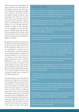 muchos de nosotros no podríamos si-
quiera encender un fuego. Para esas
actividades extra que sin duda ofre-
cen al viajero el toque imprescindible
de la aventura, casi todos nosotros
necesitamos ayuda de gente expe-
rimentada. Con todo, no es menos
cierto que si lo que más buscamos en
nuestros viajes es aventura, adquiri-
remos esas habilidades por nosotros
mismos. Yo, por ejemplo, aprendí a
navegar en kayak; y más importan-
te, a no ahogarme en caso de emer-
gencia. También tengo algo de expe-
riencia escalando. Pero cuando visité
el Cerro Rico de Potosí lo hice de la
mano de un guía que antes había tra-
bajado en la mina.
De igual forma podemos pensar que
la diferencia radica en la distancia en
la que se viaja; el viajero recorre mi-
les de kilómetros dentro de su via-
je, o para llegar a su destino de via-
je, mientras que el turista emplea el
menor tiempo posible en viajar. Esto,
inequívocamente, no es así. Para ser
un viajero no hace falta necesaria-
mente comenzar el viaje a miles de
kilómetros de tu casa, o recorrer
otros tantos miles en el mismo. Uno
puede realizar un gran viaje yendo a
pocos kilómetros de su lugar de resi-
dencia, o incluso puede viajar dentro
de su misma ciudad. Por otro lado,
cualquiera puede hacer turismo al
otro lado del planeta.
Sin duda alguna, lo que realmente di-
ferencia a un viajero de un turista es
la actitud personal con la que el pri-
mero enfoca el viaje. El turista com-
pra el viaje, llega a su destino, toma
la foto de rigor, gasta en souvenirs,
vuelve a su casa, y cuenta a todos sus
conocidos lo cara que era tal ciudad
o lo impresionante que le pareció tal
monumento. En el imaginario colec-
tivo de los españoles la idea del turis-
ta japonés responde muy bien a esta
descripción. Por otro lado, el viajero
invierte cierto tiempo en el viaje an-
tes de viajar, y no sólo en la compra
Decálogo del viajero.
Me aventuro a dar unos pequeños consejos a los lectores, con-
sejos que pueden no ser compartidos por todos. Si tal es el caso,
animo a los lectores que discrepen conmigo a que los discuta y
comente estos consejos en los foros de la revista.
1)Aprende algo interesante del lugar al que vayas a viajar; algo
de la lengua local, algo de historia, cultura y costumbres. Todo
resulta más interesante si uno conoce los porqués.
2)Contacta con los locales. Nadie mejor que ellos podrá jamás
enseñarte un lugar, y sin duda, sus historias y anécdotas serán
mejores que cualquier guía escrita.
3)Cuanta más libertad de movimiento, mejor. Siempre que pue-
das, evita cualquier actividad organizada que constriña tanto tus
movimientos como tu tiempo.
4)Las carreteras locales son siempre más interesantes que las au-
topistas. Normalmente uno piensa que cuanto antes se llegue al
punto de destino, mejor, ya que así se puede comenzar a disfru-
tar. Pero se puede comenzar a disfrutar desde el principio. Si via-
jamos en coche tenemos la gran suerte de decidir dónde y cuán-
do queremos parar; disfrutamos de gran libertad. Aprovéchala,
toma carreteras secundarias y recréate con el paisaje.
5)Tómate tu tiempo, disfruta de allí donde estés sin prisa alguna.
A la vuelta ya habrá lugar otra vez para las prisas.
6)Ten siempre a mano mapas de la zona, de la ciudad, región o
país que visites. Decide a dónde quieres ir, y usa el mapa. Un GPS
al que programes para que evite autovías y/o autopistas también
puede ser de gran ayuda.
7)¡Piérdete! Perderse es sin duda lo mejor que le puede pasar a
un viajero. Cuando uno se pierde, y hasta que encuentra otra vez
el camino deseado, todo lo que ocurra puede ser una auténtica
aventura.
8)Intenta alejarte en lo posible de las grandes zonas turísticas.
Por supuesto, si uno va a Roma querrá visitar el Coliseo. Pero
siempre existen otros ángulos más allá de donde están todos los
turistas concentrados. ¡Intenta evitarlos!
9)Deja de lado tus prejuicios, estate preparado para lo que venga.
Los imprevistos y las incomodidades son parte de la rutina de un
viajero. ¡Un viajero no busca balnearios, sino aventuras!
10)Usa todos tus sentidos: huele, prueba, mira, escucha, toca.
El viajero aprende de todos y cada uno de sus viajes, y crece con
ellos como ser humano. ¡Aprende!
 
