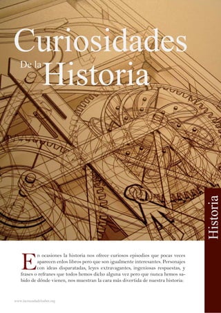 Curiosidades
Historia
E
n ocasiones la historia nos ofrece curiosos episodios que pocas veces
aparecen enlos libros pero que son igualmente interesantes. Personajes
con ideas disparatadas, leyes extravagantes, ingeniosas respuestas, y
frases o refranes que todos hemos dicho alguna vez pero que nunca hemos sa-
bido de dónde vienen, nos muestran la cara más divertida de nuestra historia:
www.lacruzadadelsaber.org
De la
Historia
 