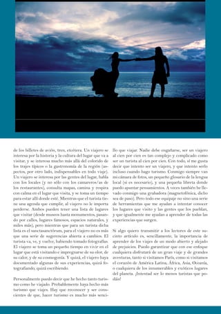 de los billetes de avión, tren, etcétera. Un viajero se
interesa por la historia y la cultura del lugar que va a
visitar, y se interesa mucho más allá del colorido de
los trajes típicos o la gastronomía de la región (as-
pectos, por otro lado, indispensables en todo viaje).
Un viajero se interesa por las gentes del lugar, habla
con los locales (y no sólo con los camareros/as de
los restaurantes), consulta mapas, camina y respira
con calma en el lugar que visita, y se toma un tiempo
para estar allí donde esté. Mientras que el turista tie-
ne una agenda que cumplir, al viajero no le importa
perderse. Ambos pueden tener una lista de lugares
que visitar (desde museos hasta monumentos, pasan-
do por calles, lugares famosos, espacios naturales, y
miles más), pero mientras que para un turista dicha
lista es el sanctasanctórum, para el viajero no es más
que una serie de sugerencias abierta a cambios. El
turista va, ve, y vuelve, habiendo tomado fotografías.
El viajero se toma un pequeño tiempo en vivir en el
lugar que está visitando e impregnarse de su olor, de
su calor, y de su cosmogonía. Y quizá, el viajero haya
documentado algunas de sus experiencias, quizá fo-
tografiando, quizá escribiendo.
Personalmente puedo decir que he hecho tanto turis-
mo como he viajado. Probablemente haya hecho más
turismo que viajes. Hay que reconocer y ser cons-
cientes de que, hacer turismo es mucho más senci-
llo que viajar. Nadie debe engañarse, ser un viajero
al cien por cien es tan complejo y complicado como
ser un turista al cien por cien. Con todo, sí me gusta
decir que intento ser un viajero, y que intento serlo
incluso cuando hago turismo. Conmigo siempre van
mi cámara de fotos, un pequeño glosario de la lengua
local (si es necesario), y una pequeña libreta donde
puedo apuntar pensamientos. A veces también he lle-
vado conmigo una grabadora (magnetofónica, dicho
sea de paso). Pero todo ese equipaje no sino una serie
de herramientas que me ayudan a intentar conocer
los lugares que visito y las gentes que los pueblan,
y que igualmente me ayudan a aprender de todas las
experiencias que surgen.
Si algo quiero transmitir a los lectores de este su-
cinto artículo es, sencillamente, la importancia de
aprender de los viajes de un modo abierto y alejado
de prejuicios. Puedo garantizar que con ese enfoque
cualquiera disfrutará de un gran viaje y de grandes
aventuras, tanto si visitamos París, como si visitamos
el corazón de América Latina, África, Asia, Oceanía,
o cualquiera de los innumerables y exóticos lugares
del planeta. ¡Intentad ser lo menos turistas que po-
dáis!
 