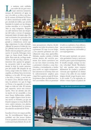 L
a mañana está nublada,
con nubes de un gris oscu-
ro que amenaza tormenta,
aunque de momento el agua no
cae, y la calle se ve fría y seca des-
de la ventana. El Gürtel de Viena,
el ahora monstruoso anillo siem-
pre atestado de tráfico que antaño
limitaba la ciudad con las desapa-
recidas murallas, se ve tranquilo.
Aún es muy temprano. Preparo
un café mientras trato de desper-
tar del todo, y reviso el equipaje,
temiendo haber olvidado algo. Pa-
saré en Ginebra los próximos dos
meses, y aunque mi equipaje es
pesado y voluminoso, siento que
algo importante lo dejo olvidado.
¿Dónde he puesto el ticket de via-
je? ¿Dónde está mi cartera? No sé
dónde está mi pasaporte, pero por
suerte el acuerdo Schengen tiene
vigor en Suiza desde finales de
2008. Poco más da, ya llego tarde.
Tomo el café aún muy caliente, y
mientras éste quema mi gargan-
ta, encuentro todo lo que busco
donde lo dejé la noche anterior;
por ahí tirado. Me despido de mi
novia, cargo todos los bultos a la
espalda, un último beso, la enrome
maleta, y a la calle. El tren parte
a las siete y veinte, y son las sie-
te menos cinco. Decido tomar un
taxi, la primera vez que lo hago
en Viena, y la segunda vez que lo
hago en toda mi vida. El taxista,
por supuesto, inicia una conver-
sación. Pero mi alemán aún dis-
ta mucho de ser aceptable, y tras
unas frases balbuceadas, cambia-
mos a inglés. Espero tener la mis-
ma suerte en Ginebra, ya que mi
francés tampoco es muy fluido. En
unos cuatro minutos nos planta-
mos en Westbahnhof, la centena-
ria estación occidental de Viena.
Localizo el tren sin mayor proble-
ma. Es increíblemente largo; en
realidad, son dos trenes unidos.
Uno se quedará en Innsbruck, otro
continuará hasta Zürich. En un úl-
el salto es cualitativo. Los sillones,
que no asientos, son realmente có-
modos, ergonómicos, reclinables y
con reposapiernas.
El tren parte puntual, con preci-
sión germánica. Lento y perezoso
al inicio, poco a poco la maquinaria
le insufla energía, aunque no mu-
cha velocidad. Desde Westbahn-
hof aún quedan unos cuantos
kilómetros de ciudad y periferia
vienesas, que significan un último
vistazo a las calles de una ciudad
mágica donde tengo la gran suer-
te de residir. Y a la izquierda, un
último vistazo lejano al palacio de
timo pensamiento sibarita, decido
ampliar mi ticket de primera clase
a premium. El viaje va a ser largo,
y los asientos premium son sen-
cillamente muy, muy apetecibles.
Además, snacks, comida y bebida
entran dentro del servicio pre-
mium. Los trenes austriacos son
en sus tres clases (economy, first
y premium) cómodos y muy fun-
cionales, y normalmente, a medio
tren existe un vagón restaurante.
Los asientos en economy class son
lo suficientemente amplios para
viajar bien a gusto un par de horas.
La primera clase sin duda hace ho-
nor a su nombre. Pero en premium
Ayuntamiento de Viena
Viena, vista desde el parlamento austríaco
 