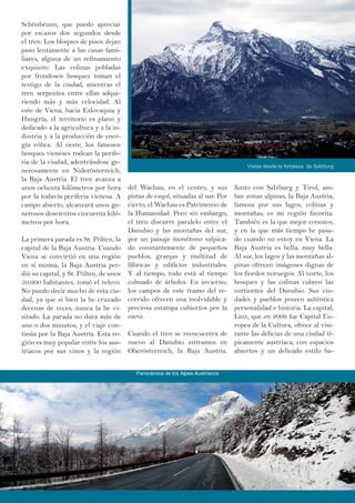 Schönbrunn, que puedo apreciar
por escasos dos segundos desde
el tren. Los bloques de pisos dejan
paso lentamente a las casas fami-
liares, alguna de un refinamiento
exquisito. Las colinas pobladas
por frondosos bosques toman el
testigo de la ciudad, mientras el
tren serpentea entre ellas adqui-
riendo más y más velocidad. Al
este de Viena, hacia Eslovaquia y
Hungría, el territorio es plano y
dedicado a la agricultura y a la in-
dustria y a la producción de ener-
gía eólica. Al oeste, los famosos
bosques vieneses rodean la perife-
ria de la ciudad, adentrándose ge-
nerosamente en Niderösterreich,
la Baja Austria. El tren avanza a
unos ochenta kilómetros por hora
por la todavía periferia vienesa. A
campo abierto, alcanzará unos ge-
nerosos doscientos cincuenta kiló-
metros por hora.
La primera parada es St. Pölten, la
capital de la Baja Austria. Cuando
Viena se convirtió en una región
en sí misma, la Baja Austria per-
dió su capital, y St. Pölten, de unos
50.000 habitantes, tomó el relevo.
No puedo decir mucho de esta ciu-
dad, ya que si bien la he cruzado
decenas de veces, nunca la he vi-
sitado. La parada no dura más de
uno o dos minutos, y el viaje con-
tinúa por la Baja Austria. Esta re-
gión es muy popular entre los aus-
triacos por sus vinos y la región
Junto con Salzburg y Tirol, am-
bas zonas alpinas, la Baja Austria,
famosa por sus lagos, colinas y
montañas, es mi región favorita.
También es la que mejor conozco,
y en la que más tiempo he pasa-
do cuando no estoy en Viena. La
Baja Austria es bella, muy bella.
Al sur, los lagos y las montañas al-
pinas ofrecen imágenes dignas de
los fiordos noruegos. Al norte, los
bosques y las colinas cubren las
vertientes del Danubio. Sus ciu-
dades y pueblos poseen auténtica
personalidad e historia. La capital,
Linz, que en 2009 fue Capital Eu-
ropea de la Cultura, ofrece al visi-
tante las delicias de una ciudad tí-
picamente austriaca, con espacios
abiertos y un delicado estilo ba-
del Wachau, en el centro, y sus
pistas de esquí, situadas al sur. Por
cierto, el Wachau es Patrimonio de
la Humanidad. Pero sin embargo,
el tren discurre paralelo entre el
Danubio y las montañas del sur,
por un paisaje monótono salpica-
do constantemente de pequeños
pueblos, granjas y multitud de
fábricas y edificios industriales.
Y al tiempo, todo está al tiempo
colmado de árboles. En invierno,
los campos de este tramo del re-
corrido ofrecen una inolvidable y
preciosa estampa cubiertos por la
nieve.
Cuando el tren se reencuentra de
nuevo al Danubio entramos en
Oberösterreich, la Baja Austria.
Vistas desde la fortaleza de Salzburg
Panorámica de los Alpes Austríacos
 