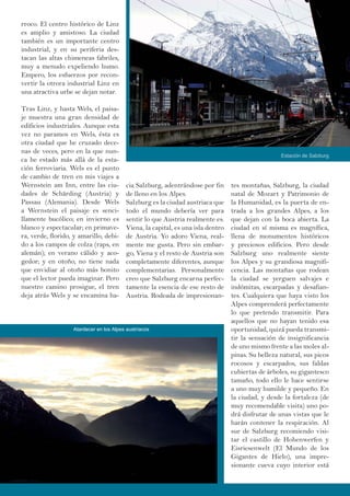 rroco. El centro histórico de Linz
es amplio y amistoso. La ciudad
también es un importante centro
industrial, y en su periferia des-
tacan las altas chimeneas fabriles,
muy a menudo expeliendo humo.
Empero, los esfuerzos por recon-
vertir la otrora industrial Linz en
una atractiva urbe se dejan notar.
Tras Linz, y hasta Wels, el paisa-
je muestra una gran densidad de
edificios industriales. Aunque esta
vez no paramos en Wels, ésta es
otra ciudad que he cruzado dece-
nas de veces, pero en la que nun-
ca he estado más allá de la esta-
ción ferroviaria. Wels es el punto
de cambio de tren en mis viajes a
Wernstein am Inn, entre las ciu-
dades de Schärding (Austria) y
Passau (Alemania). Desde Wels
a Wernstein el paisaje es senci-
llamente bucólico; en invierno es
blanco y espectacular; en primave-
ra, verde, florido, y amarillo, debi-
do a los campos de colza (raps, en
alemán); en verano cálido y aco-
gedor; y en otoño, no tiene nada
que envidiar al otoño más bonito
que el lector pueda imaginar. Pero
nuestro camino prosigue, el tren
deja atrás Wels y se encamina ha-
tes montañas, Salzburg, la ciudad
natal de Mozart y Patrimonio de
la Humanidad, es la puerta de en-
trada a los grandes Alpes, a los
que dejan con la boca abierta. La
ciudad en sí misma es magnífica,
llena de monumentos históricos
y preciosos edificios. Pero desde
Salzburg uno realmente siente
los Alpes y su grandiosa magnifi-
cencia. Las montañas que rodean
la ciudad se yerguen salvajes e
indómitas, escarpadas y desafian-
tes. Cualquiera que haya visto los
Alpes comprenderá perfectamente
lo que pretendo transmitir. Para
aquellos que no hayan tenido esa
oportunidad, quizá pueda transmi-
tir la sensación de insignificancia
de uno mismo frente a las moles al-
pinas. Su belleza natural, sus picos
rocosos y escarpados, sus faldas
cubiertas de árboles, su gigantesco
tamaño, todo ello le hace sentirse
a uno muy humilde y pequeño. En
la ciudad, y desde la fortaleza (de
muy recomendable visita) uno po-
drá disfrutar de unas vistas que le
harán contener la respiración. Al
sur de Salzburg recomiendo visi-
tar el castillo de Hohenwerfen y
Eisriesenwelt (El Mundo de los
Gigantes de Hielo), una impre-
sionante cueva cuyo interior está
cia Salzburg, adentrándose por fin
de lleno en los Alpes.
Salzburg es la ciudad austriaca que
todo el mundo debería ver para
sentir lo que Austria realmente es.
Viena, la capital, es una isla dentro
de Austria. Yo adoro Viena, real-
mente me gusta. Pero sin embar-
go, Viena y el resto de Austria son
completamente diferentes, aunque
complementarias. Personalmente
creo que Salzburg encarna perfec-
tamente la esencia de ese resto de
Austria. Rodeada de impresionan-
Estación de Salzburg
Atardecer en los Alpes austríacos
 
