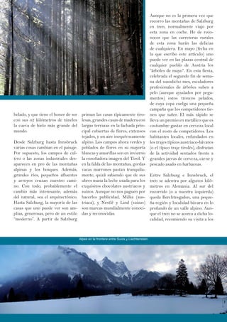 helado, y que tiene el honor de ser
con sus 42 kilómetros de túneles
la cueva de hielo más grande del
mundo.
Desde Salzburg hasta Innsbruck
varias cosas cambian en el paisaje.
Por supuesto, los campos de cul-
tivo o las zonas industriales des-
aparecen en pro de las montañas
alpinas y los bosques. Además,
grandes ríos, pequeños afluentes
y arroyos cruzan nuestro cami-
no. Con todo, probablemente el
cambio más interesante, además
del natural, sea el arquitectónico.
Hasta Salzburg, la mayoría de las
casas que uno puede ver son am-
plias, generosas, pero de un estilo
“moderno”. A partir de Salzburg
priman las casas típicamente tiro-
lesas, grandes casas de madera con
largas terrazas en la fachada prin-
cipal cubiertas de flores, extensos
tejados, y un aire inequívocamente
alpino. Los campos ahora verdes y
poblados de flores en su mayoría
blancas y amarillas son en invierno
la ensoñadora imagen del Tirol. Y
en la falda de las montañas, gordas
vacas marrones pastan tranquila-
mente, quizá sabiendo que de sus
ubres mana la leche usada para los
exquisitos chocolates austriacos y
suizos. Aunque no nos paguen por
hacerles publicidad, Milka (aus-
triaca), y Nestlé y Lind (suizas)
son marcas mundialmente conoci-
das y reconocidas.
Aunque no es la primera vez que
recorro las montañas de Salzburg
en tren, normalmente viajo por
esta zona en coche. He de reco-
nocer que las carreteras rurales
de esta zona harán las delicias
de cualquiera. En mayo (fecha en
la que escribo este artículo) uno
puede ver en las plazas central de
cualquier pueblo de Austria los
“árboles de mayo”. En esta fiesta,
celebrada el segundo fin de sema-
na del susodicho mes, escaladores
profesionales de árboles suben a
pelo (aunque ayudados por pega-
mentos) estos troncos pelados,
de cuya copa cuelga una pequeña
campaña que los competidores tie-
nen que tañer. El más rápido se
lleva un premio en metálico que es
costumbre gastar en cerveza local
con el resto de competidores. Los
habitantes locales, enfundados en
los trajes típicos austriaco-bávaros
(o el típico traje tirolés), disfrutan
de la actividad sentados frente a
grandes jarras de cerveza, carne y
pescado asado en barbacoas.
Entre Salzburg e Innsbruck, el
tren se adentra por algunos kiló-
metros en Alemania. Al sur del
recorrido (o a nuestra izquierda)
queda Berchtesgaden, una peque-
ña región y localidad bávara en lo
profundo de un valle alpino. Aun-
que el tren no se acerca a dicha lo-
calidad, recomiendo su visita a los
Alpes en la frontera entre Suiza y Liechtenstein
 