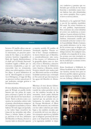 lectores. El pueblo ofrece una ar-
quitectura tradicional ciertamen-
te interesante, un precioso pano-
rama de los Alpes, y un atractivo
turístico histórico inigualable; el
Nido del Águila (Kehlsteinhaus),
el chalé que el Partido Nacional-
socialista regaló a Hitler por su
cincuenta cumpleaños, y que re-
convertido hoy en restaurante,
ofrece una sobrecogedora vista de
los Alpes. A pocos kilómetros al
sur de Berchtesgaden se encuen-
tra el Königssee, el Lago del Rey,
un precioso enclave natural por el
que podremos navegar gracias a
los barcos locales.
El tren abandona Alemania por el
paso de Wörgl, un pueblo tirolés
famoso por sus pistas de esquí,
para continuar a partir de ahora
por el valle del río Inn hasta Inns-
bruck. Tanto a diestra como a si-
niestra, las montañas cubren todo
el paisaje, ofreciéndonos imágenes
de escarpados acantilados y suaves
laderas. El cielo sigue encapotado,
y las nubes bajas envuelven las
cimas de las montañas más altas.
Vacas y árboles bañan el paisa-
je, mientras el río Inn, tributario
del Danubio en Passau, discurre a
nuestro lado en dirección opuesta
a nuestro sentido. El nombre de
Innsbruck significa “Puente so-
bre el Inn”. Aunque notablemen-
te menos famoso que el Danubio,
y considerablemente más corto,
el Inn recorre 517 kilómetros de
la geografía alpina; nace en Aus-
tria, cruza a Alemania, y discurre
por varias decenas de kilómetros
entre Austria y Alemania, siendo
frontera natural entre ambos paí-
ses. Wernstein am Inn es la última
localidad austriaca que contempla
en Inn antes de que éste muera en
las aguas del Danubio en Alema-
nia.
Mientras el tren devora kilóme-
tros hacia Innsbruck, de vez en
cuando las nubes permiten entre-
ver las cumbres nevadas de las
montañas. Ansío poder disfrutar
en Ginebra de un soleado día pri-
maveral que me permita ver, en
lontananza, la cumbre más alta
de Europa Occidental, el Mont
Blanc. De momento, me conformo
con los valles cubiertos por nubes
bajas y las cumbres nevadas que
el recorrido del tren me ofrece, y
los constantes aperitivos y bebidas
que el diligente personal del tren
pone a mi disposición. La técnica
y la ingeniería también se dejan
ver; viaductos y puentes que so-
bresalen por encima de las masas
boscosas o montañas cuyas roco-
sas laderas han sido dinamitadas
son varios ejemplos. Poco a poco,
el tren se acerca a Suiza.
Innsbruck es la capital del Tirol,
y una de las capitales mundiales
del esquí. Su centro histórico es,
en una palabra, impresionante.
Pero asimismo, las zonas aledañas
al centro son modernas y encan-
tadoras. A pocos minutos de Inns-
bruck se encuentra la fortaleza de
Ambras, interesante castillo que
recomiendo al lector visitar si tie-
ne la posibilidad. Desde el mismo,
uno podrá deleitarse con la vista
de los aviones que se dirigen a la
ciudad, y que quedan en altura por
debajo nuestra. En cualquier caso,
y debido a la orografía de la zona,
los aviones son una constante en
Innsbruck, ya que todos sobrevue-
lan la ciudad por su mismo centro
antes de aterrizar.
Entre Innsbruck y Feldkirch, la
última localidad antes de abando-
nar Austria, nuestro tren para en
diversos pueblos alpinos genuina-
mente tiroleses; Landeck, St. An-
ton am Arlberg y Bludenz, todos
Innsbruck
Innsbruck
 