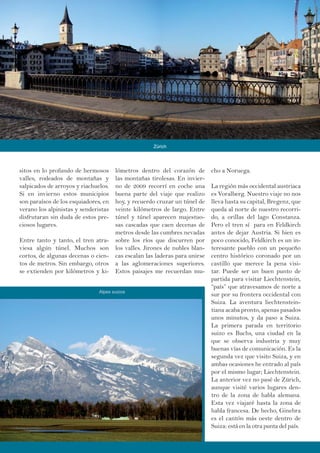 sitos en lo profundo de hermosos
valles, rodeados de montañas y
salpicados de arroyos y riachuelos.
Si en invierno estos municipios
son paraísos de los esquiadores, en
verano los alpinistas y senderistas
disfrutaran sin duda de estos pre-
ciosos lugares.
Entre tanto y tanto, el tren atra-
viesa algún túnel. Muchos son
cortos, de algunas decenas o cien-
tos de metros. Sin embargo, otros
se extienden por kilómetros y ki-
lómetros dentro del corazón de
las montañas tirolesas. En invier-
no de 2009 recorrí en coche una
buena parte del viaje que realizo
hoy, y recuerdo cruzar un túnel de
veinte kilómetros de largo. Entre
túnel y túnel aparecen majestuo-
sas cascadas que caen decenas de
metros desde las cumbres nevadas
sobre los ríos que discurren por
los valles. Jirones de nubles blan-
cas escalan las laderas para unirse
a las aglomeraciones superiores.
Estos paisajes me recuerdan mu-
cho a Noruega.
La región más occidental austriaca
es Voralberg. Nuestro viaje no nos
lleva hasta su capital, Bregenz, que
queda al norte de nuestro recorri-
do, a orillas del lago Constanza.
Pero el tren sí para en Feldkirch
antes de dejar Austria. Si bien es
poco conocido, Feldkirch es un in-
teresante pueblo con un pequeño
centro histórico coronado por un
castillo que merece la pena visi-
tar. Puede ser un buen punto de
partida para visitar Liechtenstein,
“país” que atravesamos de norte a
sur por su frontera occidental con
Suiza. La aventura liechtenstein-
tiana acaba pronto, apenas pasados
unos minutos, y da paso a Suiza.
La primera parada en territorio
suizo es Buchs, una ciudad en la
que se observa industria y muy
buenas vías de comunicación. Es la
segunda vez que visito Suiza, y en
ambas ocasiones he entrado al país
por el mismo lugar; Liechtenstein.
La anterior vez no pasé de Zürich,
aunque visité varios lugares den-
tro de la zona de habla alemana.
Esta vez viajaré hasta la zona de
habla francesa. De hecho, Ginebra
es el cantón más oeste dentro de
Suiza: está en la otra punta del país.
Zürich
Alpes suizos
 