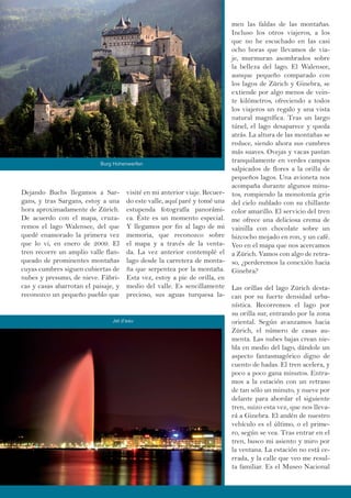 Dejando Buchs llegamos a Sar-
gans, y tras Sargans, estoy a una
hora aproximadamente de Zürich.
De acuerdo con el mapa, cruza-
remos el lago Walensee, del que
quedé enamorado la primera vez
que lo vi, en enero de 2009. El
tren recorre un amplio valle flan-
queado de prominentes montañas
cuyas cumbres siguen cubiertas de
nubes y presumo, de nieve. Fábri-
cas y casas abarrotan el paisaje, y
reconozco un pequeño pueblo que
visité en mi anterior viaje. Recuer-
do este valle, aquí paré y tomé una
estupenda fotografía panorámi-
ca. Éste es un momento especial.
Y llegamos por fin al lago de mi
memoria, que reconozco sobre
el mapa y a través de la venta-
da. La vez anterior contemplé el
lago desde la carretera de monta-
ña que serpentea por la montaña.
Esta vez, estoy a pie de orilla, en
medio del valle. Es sencillamente
precioso, sus aguas turquesa la-
men las faldas de las montañas.
Incluso los otros viajeros, a los
que no he escuchado en las casi
ocho horas que llevamos de via-
je, murmuran asombrados sobre
la belleza del lago. El Walensee,
aunque pequeño comparado con
los lagos de Zürich y Ginebra, se
extiende por algo menos de vein-
te kilómetros, ofreciendo a todos
los viajeros un regalo y una vista
natural magnífica. Tras un largo
túnel, el lago desaparece y queda
atrás. La altura de las montañas se
reduce, siendo ahora sus cumbres
más suaves. Ovejas y vacas pastan
tranquilamente en verdes campos
salpicados de flores a la orilla de
pequeños lagos. Una avioneta nos
acompaña durante algunos minu-
tos, rompiendo la monotonía gris
del cielo nublado con su chillante
color amarillo. El servicio del tren
me ofrece una deliciosa crema de
vainilla con chocolate sobre un
bizcocho mojado en ron, y un café.
Veo en el mapa que nos acercamos
a Zürich. Vamos con algo de retra-
so, ¿perderemos la conexión hacia
Ginebra?
Las orillas del lago Zürich desta-
can por su fuerte densidad urba-
nística. Recorremos el lago por
su orilla sur, entrando por la zona
oriental. Según avanzamos hacia
Zürich, el número de casas au-
menta. Las nubes bajas crean nie-
bla en medio del lago, dándole un
aspecto fantasmagórico digno de
cuento de hadas. El tren acelera, y
poco a poco gana minutos. Entra-
mos a la estación con un retraso
de tan sólo un minuto, y nueve por
delante para abordar el siguiente
tren, suizo esta vez, que nos lleva-
rá a Ginebra. El andén de nuestro
vehículo es el último, o el prime-
ro, según se vea. Tras entrar en el
tren, busco mi asiento y miro por
la ventana. La estación no está ce-
rrada, y la calle que veo me resul-
ta familiar. Es el Museo Nacional
Burg Hohenwerfen
Jet d’eau
 