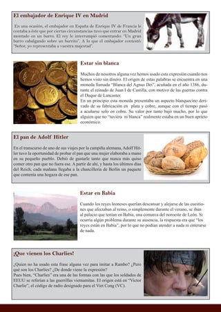 El embajador de Enrique IV en Madrid
En una ocasión, el embajador en España de Enrique IV de Francia le
contaba a éste que por ciertas circunstancias tuvo que entrar en Madrid
montado en un burro. El rey le interrumpió comentando: “Un gran
burro cabalgando sobre un burrito”. A lo que el embajador contestó:
“Señor, yo representaba a vuestra majestad”.
El pan de Adolf Hitler
En el transcurso de uno de sus viajes por la campiña alemana, Adolf Hit-
ler tuvo la oportunidad de probar el pan que una mujer elaboraba a mano
en su pequeño pueblo. Debió de gustarle tanto que nunca más quiso
comer otro pan que no fuera ese. A partir de ahí, y hasta los últimos días
del Reich, cada mañana llegaba a la chancillería de Berlín un paquete
que contenía una hogaza de ese pan.
Estar sin blanca
Muchos de nosotros alguna vez hemos usado esta expresión cuando nos
hemos visto sin dinero. El origen de estas palabras se encuentra en una
moneda llamada “Blanca del Agnus Dei”, acuñada en el año 1386, du-
rante el reinado de Juan I de Castilla, con motivo de las guerras contra
el Duque de Lancaster.
En un principio esta moneda presentaba un aspecto blanquecino deri-
vado de su fabricación en plata y cobre, aunque con el tiempo pasó
a acuñarse solo en cobre. Su valor por tanto bajó mucho, por lo que
alguien que no “tuviera ni blanca” realmente estaba en un buen aprieto
económico.
Estar en Babia
Cuando los reyes leoneses querían descansar y alejarse de las cuestio-
nes que afectaban al reino, o simplemente durante el verano, se iban
al palacio que tenían en Babia, una comarca del noroeste de León. Si
ocurría algún problema durante su ausencia, la respuesta era que “los
reyes están en Babia”, por lo que no podían atender a nada ni enterarse
de nada.
¡Que vienen los Charlies!
¿Quien no ha usado esta frase alguna vez para imitar a Rambo? ¿Pero
qué son los Charlies? ¿De donde viene la expresión?
Pues bien, “Charlies” era una de las formas con las que los soldados de
EEUU se referían a las guerrillas vietnamitas. El origen está en “Victor
Charlie”, el código de radio designado para el Viet Cong (VC).
 