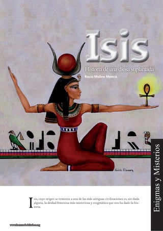 II
sis, cuyo origen se remonta a una de las más antiguas civilizaciones es, sin duda
alguna, la deidad femenina más misteriosa y enigmática que nos ha dado la his-
toria.
Rocío Molina Mencía
EnigmasyMisterios
www.lacruzadadelsaber.orgwww.lacruzadadelsaber.org
Rocío Molina Mencía
Historiadeunadiosasuplantada
 