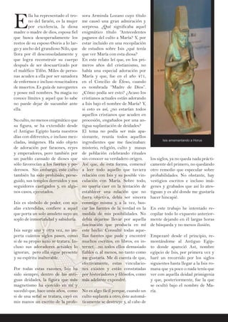 EE
lla ha representado el tro-
no del faraón, es la mujer
por excelencia, la diosa
madre o madre de dios, esposa fiel
que busca desesperadamente los
restos de su esposo Osiris a lo lar-
go y ancho del grandioso Nilo, que
llora por él desconsoladamente y
que logra reconstruir su cuerpo
después de ser descuartizado por
el maléfico Tifón. Miles de perso-
nas acuden a ella por ser sanadora
de enfermos e incluso resucitadora
de muertos. Es guía de navegantes
y posee mil nombres. Su magia no
conoce límites y aquel que lo sabe
no puede dejar de sucumbir ante
ella.
Su culto, no menos enigmático que
su figura, se ha extendido desde
el Antiguo Egipto hasta nuestros
días con diferentes, e incluso mez-
cladas, imágenes. Ha sido objeto
de adoración por faraones, reyes
y emperadores, pero también por
un pueblo cansado de dioses que
sólo favorecían a los fuertes y po-
derosos. Sin embargo, este culto
también ha sido prohibido, perse-
guido, sus templos derruidos y sus
seguidores castigados y, en algu-
nos casos, ejecutados.
Isis es símbolo de poder, con sus
alas extendidas, confiere a aquel
que porta un solo amuleto suyo un
soplo de inmortalidad y sabiduría.
Isis surge una y otra vez, no im-
porta cuántos siglos pasen, como
si de su propio mito se tratara. In-
cluso sus adoradores actuales lo
ignoran, pero ella sigue presente
y su espíritu inalterable.
Por todas estas razones, Isis ha
sido siempre, dentro de las anti-
guas deidades, la figura que más
magnetismo ha ejercido en mí y
sucedió que, hace unos años, como
si de una señal se tratara, cayó en
mis manos un escrito de la profe-
los siglos, ya no queda nada prácti-
camente del primero, no quedando
otro remedio que especular sobre
probabilidades. No obstante, hay
vestigios escritos e incluso imá-
genes y grabados que así lo ates-
tiguan y es ahí donde me gustaría
hacer hincapié.
En este trabajo he intentado re-
copilar todo lo expuesto anterior-
mente dejando en él largas horas
de búsqueda y no menos ilusión.
Empezaré desde el principio, re-
montándome al Antiguo Egip-
to donde apareció Ast, nombre
egipcio de Isis, por primera vez y
haré un recorrido por los siglos
siguientes hasta llegar a la Isis ro-
mana que ya poco o nada tenía que
ver con aquella deidad primigenia
y que, posteriormente, fue la que
se ocultó bajo el nombre de Ma-
ría.
sora Arminda Lozano cuyo título
me causó una gran admiración y
sorpresa. ¿Qué significaba aquel
enigmático título “Antecedentes
paganos del culto a María? Y, por
estar incluido en una recopilación
de estudios sobre Isis ¿qué tenía
que ver María con esta diosa?
En este relato leí que, en los pri-
meros años del cristianismo, no
había una especial adoración por
María y que, fue en el año 471,
en el Concilio de Éfeso, cuando
es nombrada “Madre de Dios”.
¿Cómo podía ser esto? ¿Acaso los
cristianos actuales están adorando
a Isis bajo el nombre de María? Y,
si esto es así, ¿no estarían todos
aquellos cristianos que acuden en
procesión, engañados por una an-
tigua suplantación de deidades?
El tema no podía ser más apa-
sionante, reunía todos aquellos
ingredientes que me fascinaban:
misterio, religión, culto y masas
de población celebrando rituales
sin conocer su verdadero origen.
Así que, de esta forma, comencé
a leer todo aquello que tuviera
relación con Isis y su posible vin-
culación con María. Sobre todo,
no quería caer en la tentación de
establecer una relación que no
fuera objetiva, debía ser sincera
conmigo misma y, a la vez, bus-
car las fuentes de la verdad en la
medida de mis posibilidades. No
debía dejarme llevar por aquella
fascinación que producía en mí
este hecho. Consulté todas aque-
llas fuentes que pude y encontré
muchos escritos, en libros, en in-
ternet…no todos ellos demasiado
fiables o, al menos, no tanto como
me gustaría. Me di cuenta de que,
efectivamente, estas vinculacio-
nes existen y están constatadas
por historiadores y filósofos, como
más adelante expondré.
No es algo fácil porque, cuando un
culto suplanta a otro, éste automá-
ticamente se destruye y, al cabo de
Isis amamantando a Horus
 