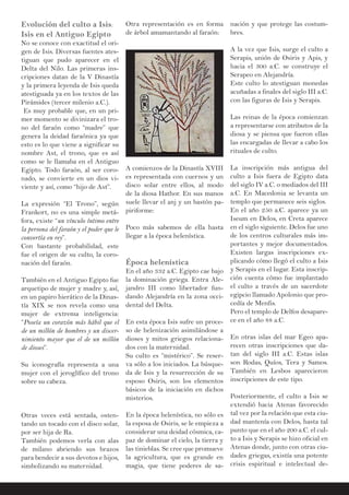 Evolución del culto a Isis:
Isis en el Antiguo Egipto
No se conoce con exactitud el ori-
gen de Isis. Diversas fuentes ates-
tiguan que pudo aparecer en el
Delta del Nilo. Las primeras ins-
cripciones datan de la V Dinastía
y la primera leyenda de Isis queda
atestiguada ya en los textos de las
Pirámides (tercer milenio a.C.).
Es muy probable que, en un pri-
mer momento se divinizara el tro-
no del faraón como “madre” que
genera la deidad faraónica ya que
esto es lo que viene a significar su
nombre Ast, el trono, que es así
como se le llamaba en el Antiguo
Egipto. Todo faraón, al ser coro-
nado, se convierte en un dios vi-
viente y así, como “hijo de Ast”.
La expresión “El Trono”, según
Frankort, no es una simple metá-
fora, existe “un vínculo íntimo entre
la persona del faraón y el poder que le
convertía en rey”.
Con bastante probabilidad, este
fue el origen de su culto, la coro-
nación del faraón.
También en el Antiguo Egipto fue
arquetipo de mujer y madre y, así,
en un papiro hierático de la Dinas-
tía XIX se nos revela como una
mujer de extrema inteligencia:
“Poseía un corazón más hábil que el
de un millón de hombres y un discer-
nimiento mayor que el de un millón
de dioses”.
Su iconografía representa a una
mujer con el jeroglífico del trono
sobre su cabeza.
Otras veces está sentada, osten-
tando un tocado con el disco solar,
por ser hija de Ra.
También podemos verla con alas
de milano abriendo sus brazos
para bendecir a sus devotos e hijos,
simbolizando su maternidad.
nación y que protege las costum-
bres.
A la vez que Isis, surge el culto a
Serapis, unión de Osiris y Apis, y
hacia el 300 a.C. se construye el
Serapeo en Alejandría.
Este culto lo atestiguan monedas
acuñadas a finales del siglo III a.C.
con las figuras de Isis y Serapis.
Las reinas de la época comienzan
a representarse con atributos de la
diosa y se piensa que fueron ellas
las encargadas de llevar a cabo los
rituales de culto.
La inscripción más antigua del
culto a Isis fuera de Egipto data
del siglo IV a.C. o mediados del III
a.C. En Macedonia se levanta un
templo que permanece seis siglos.
En el año 250 a.C. aparece ya un
Iseum en Delos, en Creta aparece
en el siglo siguiente. Delos fue uno
de los centros culturales más im-
portantes y mejor documentados.
Existen largas inscripciones ex-
plicando cómo llegó el culto a Isis
y Serapis en el lugar. Esta inscrip-
ción cuenta cómo fue implantado
el culto a través de un sacerdote
egipcio llamado Apolonio que pro-
cedía de Menfis.
Pero el templo de Delfos desapare-
ce en el año 88 a.C.
En otras islas del mar Egeo apa-
recen otras inscripciones que da-
tan del siglo III a.C. Estas islas
son Rodas, Quíos, Tera y Samos.
También en Lesbos aparecieron
inscripciones de este tipo.
Posteriormente, el culto a Isis se
extendió hacia Atenas favorecido
tal vez por la relación que esta ciu-
dad mantenía con Delos, hasta tal
punto que en el año 200 a.C. el cul-
to a Isis y Serapis se hizo oficial en
Atenas donde, junto con otras ciu-
dades griegas, existía una potente
crisis espiritual e intelectual de-
Otra representación es en forma
de árbol amamantando al faraón:
A comienzos de la Dinastía XVIII
es representada con cuernos y un
disco solar entre ellos, al modo
de la diosa Hathor. En sus manos
suele llevar el anj y un bastón pa-
piriforme:
Poco más sabemos de ella hasta
llegar a la época helenística.
Época helenística
En el año 332 a.C. Egipto cae bajo
la dominación griega. Entra Ale-
jandro III como libertador fun-
dando Alejandría en la zona occi-
dental del Delta.
En esta época Isis sufre un proce-
so de helenización asimilándose a
dioses y mitos griegos relaciona-
dos con la maternidad.
Su culto es “mistérico”. Se reser-
va sólo a los iniciados. La búsque-
da de Isis y la resurrección de su
esposo Osiris, son los elementos
básicos de la iniciación en dichos
misterios.
En la época helenística, no sólo es
la esposa de Osiris, se le empieza a
considerar una deidad cósmica, ca-
paz de dominar el cielo, la tierra y
las tinieblas. Se cree que promueve
la agricultura, que es grande en
magia, que tiene poderes de sa-
 