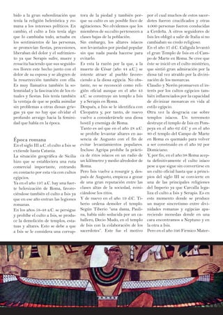 bido a la gran subordinación que
tenía la religión helenística y ro-
mana a los intereses políticos. En
cambio, el culto a Isis tenía algo
que lo cambiaba todo, actuaba en
los sentimientos de las personas,
se promovían fiestas, procesiones,
liberaban del dolor y el sufrimien-
to ya que Serapis sufre, muere y
resucita haciendo que sus seguido-
res lloren este hecho junto con el
dolor de su esposa y se alegren de
la resurrección también con ella.
Es muy llamativa también la so-
lemnidad y la fascinación de los ri-
tuales y fiestas. Isis tenía también
la ventaja de que se podía asimilar
sin problemas a otras diosas grie-
gas ya que no hay que olvidar el
profundo arraigo hacia la femini-
dad que había en la época.
Época romana
En el siglo III a.C. el culto a Isis se
extiende hasta Catania.
La situación geográfica de Sicilia
hizo que se estableciera una ruta
comercial importante, entrando
en contacto por esta vía con cultos
egipcios.
Ya en el año 197 a.C. hay una fuer-
te helenización de Roma, favore-
ciéndose también el culto a Isis ya
que en ese año entran las legiones
romanas.
En los años 58-48 a.C. se persigue
y prohíbe el culto a Isis, se produ-
ce la demolición de templos, esta-
tuas y altares. Esto se debe a que
a Isis se le considera una corrup-
por el cual muchos de estos sacer-
dotes fueron crucificados y otras
4.000 personas fueron conducidas
a Cerdeña. A otros seguidores de
Isis les obligó a salir de Italia si no
cambiaban su credo religioso.
En el año 37 d.C. Calígula levantó
el gran Templo de Isis en el Cam-
po de Marte en Roma. Se cree que
éste se inició en el culto mistérico,
que sintió gran admiración por la
diosa tal vez atraído por la divini-
zación de los monarcas.
Claudio y Nerón promueven el in-
terés por los cultos egipcios tam-
bién influenciados por la capacidad
de divinizar monarcas en vida al
estilo egipcio.
Otra vez la desgracia cae sobre
templos isíacos. Un terremoto
destruye el templo de Isis en Pom-
peya en el año 62 d.C y en el año
80 el templo del Campo de Marte
en Roma es quemado para volver
a ser construido en el año 92 por
Domiciano.
Y, por fin, en el año 98 Roma acep-
ta definitivamente el culto isíaco
pese a que sigue sin convertirse en
un culto oficial hasta que a princi-
pios del siglo III se convierte en
una de las principales religiones
del Imperio ya que Carcalla lega-
liza el culto a Isis y Serapis. Es en
este momento donde se produce
un mayor sincretismo entre divi-
nidades romanas y egipcias apa-
reciendo monedas donde en una
cara encontramos a Neptuno y en
la otra a Isis.
Pero en el año 346 Firmico Mater-
tora de la piedad y también por-
que su culto es un posible foco de
agitaciones. No olvidemos que los
miembros de su culto pertenecen a
clases bajas de la población.
Sin embargo, los altares isíacos
son levantados por piedad popular
sin que nada pueda hacerse para
evitarlo.
Es esta la razón por la que, a la
muerte de César (año 44 a.C.) se
intente atraer al pueblo favore-
ciendo a la diosa egipcia. No obs-
tante, no se reconoció como reli-
gión oficial aunque en el año 43
a.C. se construye un templo a Isis
y a Serapis en Roma.
Después, a Isis se le identifica con
Cleopatra y, por tanto, de nuevo
vuelve a considerársele una diosa
hostil y enemiga de Roma.
Tanto es así que en el año 28 a.C.
se prohíbe levantar altares en au-
sencia de Augusto con el fin de
evitar levantamientos populares.
Incluso Agripa prohíbe la prácti-
ca de ritos isíacos en un radio de
un kilómetro y medio alrededor de
Roma.
Pero Isis vuelve a resurgir y, des-
pués de Augusto, empieza a gozar
de una gran reputación entre las
clases altas de la sociedad, reini-
ciándose los ritos.
Y de nuevo en el año 19 d.C. Ti-
berio ordena demoler el templo.
Según Tiberio “una dama, Pauli-
na, había sido seducida por un ca-
ballero, Decio Mudo, en el templo
de Isis con la colaboración de los
sacerdotes”. Este fue el motivo
 