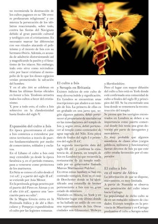 no recomienda la destrucción de
los cultos paganos en su “De erro-
re profanarum religionum” y co-
mienza la persecución de los idó-
latras reaccionando, sobre todo,
contra las fiestas del Navigium
debido al gran parecido cultural
y teológico con el cristianismo. Es
necesario marcar las diferencias
con sus rituales atacando el poli-
teísmo y el incesto de Isis con su
hermano Osiris. Además, es acusa-
da de adulterio distorsionando así
y magnificando la pasión y el fana-
tismo de los isíacos. Sin embargo,
todo esto sirve como reivindica-
ción por hacer cristiano el mono-
polio de lo que los dioses egipcios
venían prometiendo: la salvación
del hombre.
Y en el año 394 se celebran en
Roma las últimas fiestas oficiales
en honor a Isis. Teodosio arrastra
todos los cultos a favor del cristia-
nismo.
Y, pese a todo esto, el culto a Isis
sobrevive en la clandestinidad
hasta finales del siglo V.
Expansión del culto a Isis
En época grecorromana el culto
a Isis comienza a extenderse por
otros territorios a través de puer-
tos fundamentalmente por medio
de comerciantes, soldados y escla-
vos.
En el Líbano el culto a Isis está
muy extendido ya desde la época
faraónica y, en el período romano,
pasa a venerarse como protectora
de los marineros.
En Siria se conoce el culto desde el
145 a.C. y a partir del siglo II a.C.
se extiende por Asia Menor.
En la península griega penetra por
el puerto del Pireo en Atenas y en
el año 250 a.C. aparece una “aso-
ciación para su culto”.
De la Magna Grecia entra en la
Península Itálica y de ahí a Her-
culano y Pompeya expandiéndose
el culto por las legiones romanas.
El culto a Isis
y Serapis en Britania
Existen indicios de este culto de
muy diversa índole y significación.
En Londres se encuentran unas
inscripciones que aluden a un tem-
plo de Isis. La primera de ellas es
un grabado en una jarra que, se-
gún algunos autores, debió perte-
necer al propietario de una taberna
en las inmediaciones del templo de
Isis y, según otros, debió pertene-
cer al templo como contenedor de
agua sagrada del Nilo. Esta pieza
data de finales del siglo I o prime-
ros del siglo II d.C.
La segunda inscripción data del
siglo III d.C. y confirma la exis-
tencia de, al menos, un templo de
Isis en Londres ya que recuerda la
restauración de un templo reali-
zada por un gobernador llamado
Marcus Martiannius Pulcher.
En otras zonas también se han en-
contrado vestigios. Este es el caso
de Dorchester donde se ha iden-
tificado una estatuilla de bronce
perteneciente a Isis con un gran
estado de deterioro.
También en Hésete, en York y en
Silchester lugar este último donde
se ha hallado un anillo de oro con
una representación de Isis. Otras
ciudades son Gloucester, Welwyn
y Hertfordshire.
Pero el lugar con mayor difusión
del culto a Isis está en York donde
está confirmada una comunidad de
culto a finales del siglo II y princi-
pios del III. Se ha encontrado una
losa donde se rememora la recons-
trucción del templo.
Se piensa que los vestigios encon-
trados en Londres se deben a su
importancia como puerto comer-
cial donde Isis tenía una gran de-
voción por parte de navegantes y
mercaderes.
Es muy probable que algunos
miembros de clases altas (cargos
públicos, militares y funcionarios)
fueran devotos de Isis ya que este
culto estaba favorecido por el em-
perador.
El culto a Isis
en el norte de África
La información de que se dispone,
nuevamente, es muy limitada.
A partir de Numidia se observa
una penetración del culto isíaco
hacia Cartago.
La popularidad de dicho culto se
da en un reducido número de ciu-
dades. Existen templos en la pro-
vincia de Mauritania y en Cartago
predomina el culto a Serapis sobre
 