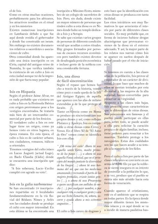 el de Isis.
Como en otras muchas ocasiones,
probablemente para los africanos,
los atractivos residían en el ritual
y en los misterios
Existen numerosas inscripciones
en Lambaesis debido a que fue
aquí donde residía el gobernador
y donde fue construido un iseum.
Sin embargo no existen documen-
tos relativos a sacerdotes o asocia-
ciones de culto.
Otra comunidad donde ha apare-
cido una única inscripción es en
Cirta, capital del antiguo reino de
Numidia, lo que verifica también
la existencia de un culto a Isis en
esta ciudad aunque no da la impre-
sión de que fuera muy popular.
Isis en Hispania
Según el profesor Jaime Alvar, no
es nada probable que existiera un
culto a Isis en la Península Ibérica
con origen prerromano pese a los
vestigios encontrados. Se trataría
más bien de un intercambio co-
mercial por parte de los fenicios.
El verdadero culto a Isis en este
lugar tiene un origen, como ya
hemos visto en otros lugares, en
época romana. En esta época, el
culto a Isis es de carácter urbano,
son ciudadanos, romanos, itálicos
u orientales.
Tenemos vestigios del culto isíaco
en Lucus Augusti (actual Lugo),
en Baelo Claudia (Cádiz) donde
se encuentra una inscripción que
dice:
“A Isis soberana, Lucio Cecilio
cumplió con agrado su voto”.
Isis en la galia narbonense
Se han encontrado 18 inscripcio-
nes repartidas en 9 localidades
fundamentalmente en la vía flu-
vial del Ródano. Nimes y Arlés
son las ciudades donde se produjo
el culto con mayor intensidad. En
esta última se ha encontrado una
insripción a Máximo Festo, miem-
bro de un colegio de sacerdotes de
Isis. Pero, sin duda, donde existe
un mayor número de personas que
rinden culto a esta diosa es en Ni-
mes donde hubo un templo dedica-
do a Isis y a Serapis.
Se sabe que existían varios grupos
de personas de diferente condición
social que acudían a estos rituales.
Hay grupos formados por perso-
nas de escasos recursos económi-
cos pero también existen devotos
de desahogada posición económica
e incluso gente de la nobleza con
una considerable fortuna.
Isis, una diosa
de fácil sincrenitación
Según el repaso que hemos he-
cho a través de la historia, vemos
cómo poco o nada queda de la Isis
del Antiguo Egipto, de aquella
que aparece con las alas de milano
extendidas o de la que protege al
faraón.
Tanto en Grecia como en Roma
se produce un sincretismo con sus
propios dioses y así, como reflejan
Plutarco y Apuleyo, Isis es compa-
rable a otras diosas como Ceres y
Venus. En el libro XI de “El Asno
de Oro” vemos como se identifica
Isis con ellas:
“ ¡Oh reina del cielo! Ahora tú seas
aquella santa Ceres, madre prime-
ra de los panes (…); o ahora tú seas
aquella Venus celestial, que en el prin-
cipio del mundo juntaste la diversidad
de los linajes(…) ahora tú seas her-
mana del sol, que con tus medicinas
amansando y recreando el parto de las
mujeres preñadas, criaste tantas gen-
tes (…); o ahora tú seas Proserpina
a quien sacrifican con aullidos de no-
che (…); por cualquier nombre, o por
cualquier rito, o cualquier gesto y cara
que sea lícito llamarte, tú, señora, so-
corre y ayuda ahora a mis extremas
angustias…”
El culto a Isis carece de dogmas y
esto hace que la identificación con
otras diosas se produzca con tanta
facilidad.
Los ritos iniciáticos son muy lla-
mativos lo que acrecienta el inte-
rés por parte de diferentes clases
sociales. Es muy probable que, en
forma de incienso hubiese drogas
alucinógenas que provocaran vi-
siones de la diosa en el entorno
adecuado. Y así, la mayor parte de
los relatos nos narran cómo Isis
se aparece en sueños después de
haber pasado por el rito de inicia-
ción.
Si tenemos en cuenta a las clases
altas de la población, Isis provee al
emperador de un carácter de divi-
nidad, lo que hace que muchos de
ellos se sientan tentados por esta
divinidad y, las mujeres de la alta
sociedad, fueran convertidas para
preservar su virginidad.
Respecto a las clases más bajas,
Isis presenta unas características
que le diferencian de otras diosas.
Sus procesiones son famosas y el
pueblo puede participar en ellas
pero, sobre todo, se puede acudir
a ella para solicitar la curación
propia o de algún familiar, incluso,
tiene poderes para resucitar a los
muertos. También protege a los
navegantes. Estas dos cualidades
son las que hacen acudir a su tem-
plo a la mayoría de los fieles.
Pero el culto a Isis por parte de las
clases inferiores se convierte en un
arma de doble filo ya que la noble-
za se siente insegura en su intento
de controlar a la población lo que,
a su vez, produce que el pueblo se
sienta aún más atraído hacia esta
forma de veneración.
Cuando aparece el cristianismo,
este es el ambiente que se respira
en todas partes. Es la época donde
mayor difusión tienen los miste-
rios isíacos y es aquí donde se va
a incidir de manera paulatina has-
 