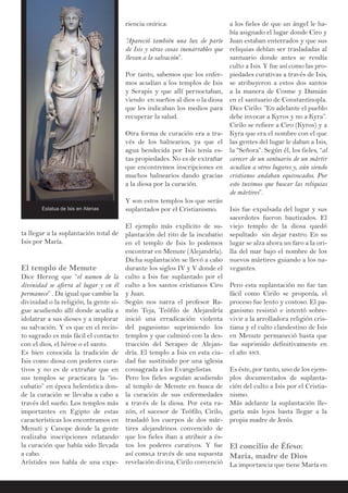 ta llegar a la suplantación total de
Isis por María.
El templo de Menute
Dice Herzog que “el numen de la
divinidad se aferra al lugar y en él
permanece” . Da igual que cambie la
divinidad o la religión, la gente si-
gue acudiendo allí donde acudía a
idolatrar a sus dioses y a implorar
su salvación. Y es que en el recin-
to sagrado es más fácil el contacto
con el dios, el héroe o el santo.
Es bien conocida la tradición de
Isis como diosa con poderes cura-
tivos y no es de extrañar que en
sus templos se practicara la “in-
cubatio” en época helenística don-
de la curación se llevaba a cabo a
través del sueño. Los templos más
importantes en Egipto de estas
características los encontramos en
Menuti y Canope donde la gente
realizaba inscripciones relatando
la curación que había sido llevada
a cabo.
Arístides nos habla de una expe-
riencia onírica:
“Apareció también una luz de parte
de Isis y otras cosas inenarrables que
llevan a la salvación”.
Por tanto, sabemos que los enfer-
mos acudían a los templos de Isis
y Serapis y que allí pernoctaban,
viendo en sueños al dios o la diosa
que les indicaban los medios para
recuperar la salud.
Otra forma de curación era a tra-
vés de los balnearios, ya que el
agua bendecida por Isis tenía es-
tas propiedades. No es de extrañar
que encontremos inscripciones en
muchos balnearios dando gracias
a la diosa por la curación.
Y son estos templos los que serán
suplantados por el Cristianismo.
El ejemplo más explícito de su-
plantación del rito de la incubatio
en el templo de Isis lo podemos
encontrar en Menute (Alejandría).
Dicha suplantación se llevó a cabo
durante los siglos IV y V donde el
culto a Isis fue suplantado por el
culto a los santos cristianos Ciro
y Juan.
Según nos narra el profesor Ra-
món Teja, Teófilo de Alejandría
inició una erradicación violenta
del paganismo suprimiendo los
templos y que culminó con la des-
trucción del Serapeo de Alejan-
dría. El templo a Isis en esta ciu-
dad fue sustituido por una iglesia
consagrada a los Evangelistas.
Pero los fieles seguían acudiendo
al templo de Menute en busca de
la curación de sus enfermedades
a través de la diosa. Por esta ra-
zón, el sucesor de Teófilo, Cirilo,
trasladó los cuerpos de dos már-
tires alejandrinos convencido de
que los fieles iban a atribuir a és-
tos los poderes curativos. Y fue
así como,a través de una supuesta
revelación divina, Cirilo convenció
a los fieles de que un ángel le ha-
bía asignado el lugar donde Ciro y
Juan estaban enterrados y que sus
reliquias debían ser trasladadas al
santuario donde antes se rendía
culto a Isis. Y fue así como las pro-
piedades curativas a través de Isis,
se atribuyeron a estos dos santos
a la manera de Cosme y Damián
en el santuario de Constantinopla.
Dice Cirilo: “En adelante el pueblo
debe invocar a Kyros y no a Kyra”.
Cirilo se refiere a Ciro (Kyros) y a
Kyra que era el nombre con el que
las gentes del lugar le daban a Isis,
la “Señora”. Según él, los fieles, “al
carecer de un santuario de un mártir
acudían a otros lugares y, aún siendo
cristianos andaban equivocados. Por
esto tuvimos que buscar las reliquias
de mártires”.
Isis fue expulsada del lugar y sus
sacerdotes fueron bautizados. El
viejo templo de la diosa quedó
sepultado sin dejar rastro. En su
lugar se alza ahora un faro a la ori-
lla del mar bajo el nombre de los
nuevos mártires guiando a los na-
vegantes.
Pero esta suplantación no fue tan
fácil como Cirilo se proponía, el
proceso fue lento y costoso. El pa-
ganismo resistió e intentó sobre-
vivir a la arrolladora religión cris-
tiana y el culto clandestino de Isis
en Menute permaneció hasta que
fue suprimido definitivamente en
el año 483.
Es éste, por tanto, uno de los ejem-
plos documentados de suplanta-
ción del culto a Isis por el Cristia-
nismo.
Más adelante la suplantación lle-
garía más lejos hasta llegar a la
propia madre de Jesús.
El concilio de Éfeso:
María, madre de Dios
La importancia que tiene María en
Estatua de Isis en Atenas
 