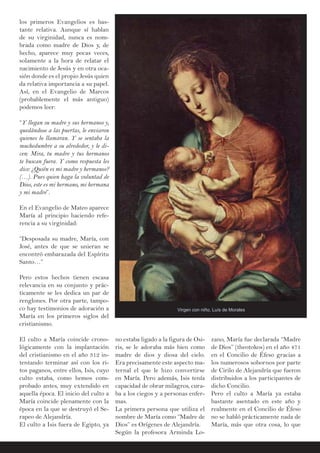 los primeros Evangelios es bas-
tante relativa. Aunque sí hablan
de su virginidad, nunca es nom-
brada como madre de Dios y, de
hecho, aparece muy pocas veces,
solamente a la hora de relatar el
nacimiento de Jesús y en otra oca-
sión donde es el propio Jesús quien
da relativa importancia a su papel.
Así, en el Evangelio de Marcos
(probablemente el más antiguo)
podemos leer:
“Y llegan su madre y sus hermanos y,
quedándose a las puertas, le enviaron
quienes lo llamaran. Y se sentaba la
muchedumbre a su alrededor, y le di-
cen: Mira, tu madre y tus hermanos
te buscan fuera. Y como respuesta les
dice: ¿Quién es mi madre y hermanos?
(…). Pues quien haga la voluntad de
Dios, este es mi hermano, mi hermana
y mi madre”.
En el Evangelio de Mateo aparece
María al principio haciendo refe-
rencia a su virginidad:
“Desposada su madre, María, con
José, antes de que se unieran se
encontró embarazada del Espíritu
Santo…”
Pero estos hechos tienen escasa
relevancia en su conjunto y prác-
ticamente se les dedica un par de
renglones. Por otra parte, tampo-
co hay testimonios de adoración a
María en los primeros siglos del
cristianismo.
El culto a María coincide crono-
lógicamente con la implantación
del cristianismo en el año 312 in-
tentando terminar así con los ri-
tos paganos, entre ellos, Isis, cuyo
culto estaba, como hemos com-
probado antes, muy extendido en
aquella época. El inicio del culto a
María coincide plenamente con la
época en la que se destruyó el Se-
rapeo de Alejandría.
El culto a Isis fuera de Egipto, ya
no estaba ligado a la figura de Osi-
ris, se le adoraba más bien como
madre de dios y diosa del cielo.
Era precisamente este aspecto ma-
ternal el que le hizo convertirse
en María. Pero además, Isis tenía
capacidad de obrar milagros, cura-
ba a los ciegos y a personas enfer-
mas.
La primera persona que utiliza el
nombre de María como “Madre de
Dios” es Orígenes de Alejandría.
Según la profesora Arminda Lo-
zano, María fue declarada “Madre
de Dios” (theotokos) en el año 471
en el Concilio de Éfeso gracias a
los numerosos sobornos por parte
de Cirilo de Alejandría que fueron
distribuidos a los participantes de
dicho Concilio.
Pero el culto a María ya estaba
bastante asentado en este año y
realmente en el Concilio de Éfeso
no se habló prácticamente nada de
María, más que otra cosa, lo que
Virgen con niño, Luís de Morales
 