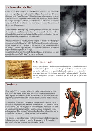 ¿Lo hemos ahorcado bien?
Corría el año1802 cuando el soldado Mariano Coronado fue condenado
a la pena capital por robo y homicidio. El juez dictaminó que debía ser
ahorcado en la Plaza Mayor de Valladolid, lo que efectivamente ocurrió.
Una vez colgado, creyendo que su alma había ascendido deﬁnitivamen-
te, se bajó el cuerpo de la horca y las Hermanas de la Caridad se hicieron
cargo de él. Todos lo daban ya por muerto, pero cuando iba camino del
féretro movió una mano…
Volvió a la vida poco a poco y las monjas se encontraron con el dilema
de si debían ahorcarlo de nuevo. Después de la sesuda reﬂexión se deci-
dió que había cumplido con la justicia. Había sido condenado y ejecuta-
do, por lo que la pena ya había sido efectuada.
Pero aquí no acaba la historia, porque después se procesó al verdugo por
considerarlo culpable de la “vida” de Mariano Coronado. Afortunada-
mente para el “pobre” verdugo, el juez concluyó que había hecho bien
su trabajo y que la culpa del poco afortunado hecho residía en haberlo
bajado demasiado pronto de la soga.
En deﬁnitiva, Mariano Coronado fue condenado a la horca y con eso
cumplió la pena. ¿Salió vivo? No era su problema.
Si lo sé no pregunto
Un día, un aspirante a poeta determinado a mejorar, se empeñó en leerle
a Francisco de Quevedo unos sonetos que acababa de componer. Cuan-
do acabó su lectura le preguntó al afamado escritor por su opinión y
Quevedo contestó: “El siguiente será mejor”, a lo que añadió: “Sencilla-
mente, amigo mío, porque es imposible que sea peor que lo que acaba
de leer”.
Pantalones
En el siglo XVI se comenzó a hacer en Italia, especialmente en Vene-
cia, un tipo de teatro, sin un texto ﬁjo, conocido como Comedia del
Arte. A partir de una trama más o menos esbozada, una serie de actores
arquetípicos construían la obra con una buena dosis de improvisación.
El arlequín y el bergamo, eran dos de esos personajes. Quizás con la
referencia del primero nos podemos hacer una idea del estilo del teatro
y los actores. Otro personaje era el conocido como Pantaleón. Era uno
de los principales e interpretaba a un amo, siendo típicamente el arle-
quín su criado. El origen de Pantaleon fue Pantalone o Pantalón, que se
identiﬁcaba con un rico y misero comerciante veneciano.
Tan famoso se hizo el personaje posteriormente en toda Europa que su
indumentaria hizo cambiar el nombre de calzas por el de pantalón y
con ese término nos vestimos muchos todos los días.
 