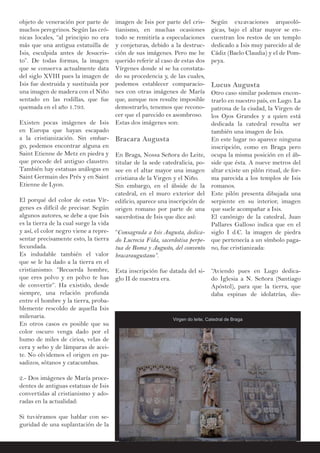 objeto de veneración por parte de
muchos peregrinos. Según las cró-
nicas locales, “al principio no era
más que una antigua estatuilla de
Isis, esculpida antes de Jesucris-
to”. De todas formas, la imagen
que se conserva actualmente data
del siglo XVIII pues la imagen de
Isis fue destruida y sustituida por
una imagen de madera con el Niño
sentado en las rodillas, que fue
quemada en el año 1.793.
Existen pocas imágenes de Isis
en Europa que hayan escapado
a la cristianización. Sin embar-
go, podemos encontrar alguna en
Saint Etienne de Metz en piedra y
que procede del antiguo claustro.
También hay estatuas análogas en
Saint Germain des Prés y en Saint
Etienne de Lyon.
El porqué del color de estas Vír-
genes es difícil de precisar. Según
algunos autores, se debe a que Isis
es la tierra de la cual surge la vida
y así, el color negro viene a repre-
sentar precisamente esto, la tierra
fecundada.
Es indudable también el valor
que se le ha dado a la tierra en el
cristianismo: “Recuerda hombre,
que eres polvo y en polvo te has
de convertir”. Ha existido, desde
siempre, una relación profunda
entre el hombre y la tierra, proba-
blemente rescoldo de aquella Isis
milenaria.
En otros casos es posible que su
color oscuro venga dado por el
humo de miles de cirios, velas de
cera y sebo y de lámparas de acei-
te. No olvidemos el origen en pa-
sadizos, sótanos y catacumbas.
2.- Dos imágenes de María proce-
dentes de antiguas estatuas de Isis
convertidas al cristianismo y ado-
radas en la actualidad:
Si tuviéramos que hablar con se-
guridad de una suplantación de la
imagen de Isis por parte del cris-
tianismo, en muchas ocasiones
todo se remitiría a especulaciones
y conjeturas, debido a la destruc-
ción de sus imágenes. Pero me he
querido referir al caso de estas dos
Vírgenes donde sí se ha constata-
do su procedencia y, de las cuales,
podemos establecer comparacio-
nes con otras imágenes de María
que, aunque nos resulte imposible
demostrarlo, tenemos que recono-
cer que el parecido es asombroso.
Estas dos imágenes son:
Bracara Augusta
En Braga, Nossa Señora do Leite,
titular de la sede catedralicia, po-
see en el altar mayor una imagen
cristiana de la Virgen y el Niño.
Sin embargo, en el ábside de la
catedral, en el muro exterior del
edificio, aparece una inscripción de
origen romano por parte de una
sacerdotisa de Isis que dice así:
“Consagrada a Isis Augusta, dedica-
do Lucrecia Fida, sacerdotisa perpe-
tua de Roma y Augusto, del convento
bracaraugustano”.
Esta inscripción fue datada del si-
glo II de nuestra era.
Según excavaciones arqueoló-
gicas, bajo el altar mayor se en-
cuentran los restos de un templo
dedicado a Isis muy parecido al de
Cádiz (Baelo Claudia) y el de Pom-
peya.
Lucus Augusta
Otro caso similar podemos encon-
trarlo en nuestro país, en Lugo. La
patrona de la ciudad, la Virgen de
los Ojos Grandes y a quien está
dedicada la catedral resulta ser
también una imagen de Isis.
En este lugar no aparece ninguna
inscripción, como en Braga pero
ocupa la misma posición en el áb-
side que ésta. A nueve metros del
altar existe un pilón ritual, de for-
ma parecida a los templos de Isis
romanos.
Este pilón presenta dibujada una
serpiente en su interior, imagen
que suele acompañar a Isis.
El canónigo de la catedral, Juan
Pallares Galloso indica que en el
siglo I d.C. la imagen de piedra
que pertenecía a un símbolo paga-
no, fue cristianizada:
“Aviendo pues en Lugo dedica-
do Iglesia a N. Señora (Santiago
Apóstol), para que la tierra, que
daba espinas de idolatrías, die-
Virgen do leite, Catedral de Braga
 