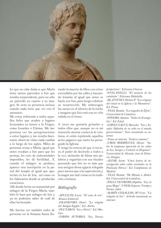 Lo que no cabe duda es que María
tiene tantos parecidos a Isis que
resulta sorprendente, pero no sólo
un parecido en cuanto a su ima-
gen. Se nota su presencia incluso
cuando nada tiene que ver con el
santuario.
Me estoy refiriendo a todos aque-
llos fieles que acuden a lugares
levantados en honor a la Virgen,
como Lourdes o Fátima. Me im-
presiona ver las peregrinaciones
a estos lugares y me resulta fasci-
nante observar cómo nada cambia
a lo largo de los siglos. Miles de
personas rezan a María, igual que
antes rezaban a Isis para que les
proteja, les cure de enfermedades
imposibles, les dé fertilidad…Y,
cuando el milagro se produce,
aparece una inscripción en la pa-
red del templo al igual que apa-
recían en los de Isis, así como en
los balnearios donde se producían
curaciones.
Allí donde brota un manantial por
milagro de la Virgen María, tam-
bién lo hace por milagro de Isis y
ya no podemos saber de cuál de
ellas ha brotado.
Me fascina ver también miles de
personas en la Semana Santa llo-
rando la muerte de Dios con cirios
encendidos por las calles y lanzan-
do letanías al igual que antes se
hacía con Isis, para luego celebrar
su resurrección. Me sobrecogen
las saetas en el silencio de la noche
e imagino que Isis está con su velo
subida en el trono.
A veces me gustaría gritarles a
todos ellos que, aunque no es mi
intención atentar contra la fe cris-
tiana, sí están repitiendo aquellos
actos paganos que tanto ha perse-
guido la Iglesia.
Y tengo la certeza de que si tuvie-
ra el poder de decírselo a todos a
la vez, tacharían de falsas mis pa-
labras y seguirían con sus rituales
pensando que Isis no es más que
una antigua diosa egipcia relegada
poco menos que a la superstición y
la magia tan mal vistas en la tradi-
ción cristiana.
Bibliografía
-APULEYO, Lucio. “El asno de oro”.
Alianza Editorial
-FRANKFORT, Henri. “La religión
del Antiguo Egipto”. Ed. Alertes.
-PLUTARCO. “Isis y Osiris”. Ed. Obe-
lisco.
-VARIOS AUTORES. “Isis, Nuevas
perspectivas”. Ediciones Clasicas.
-FULCANELLI. “El misterio de las
catedrales”. Ediciones Debolsillo.
-BLAVATSKY, Helena P. “Los orígenes
del ritual en la Iglesia y la Masonería”.
Ed. Prana.
-TEJA, Ramón. “La tragedia de Éfeso”.
Universidad de Cantabria.
-PIÑERO, Antonio. “Todos los Evange-
lios”. Ed. Edad.
-LÓPEZ SALVÁ, Mercedes. “Isis y Se-
rapis: Difusión de su culto en el mundo
grecorromano”. Tesis encontrada en in-
ternet.
-Notas en internet. “Galicia romana”.
-UROZ RODRÍGUEZ, Héctor. “So-
bre la temprana aparición de los cultos
de Isis, Serapis y Caelestis en Hispania”.
Universidad de Alicante, área de Histo-
ria Antigua.
-ALVAR, Jaime. “Cinco lustros de in-
vestigación sobre cultos orientales en la
Península Ibérica”. Ed. Complutense de
Madrid.
-TEJA, Ramón. “De Menute a Abukir.
Ed. Universidad de Cantabria.
-PECCI TENRERO, Hipólito. “Isis, la
gran Maga”. UNED, Espacio, Tiempo y
Forma. 2004.
-MARÍN CEBALLOS, Mª Cruz. “La
religión de Isis”. Artículo encontrado en
internet.
 