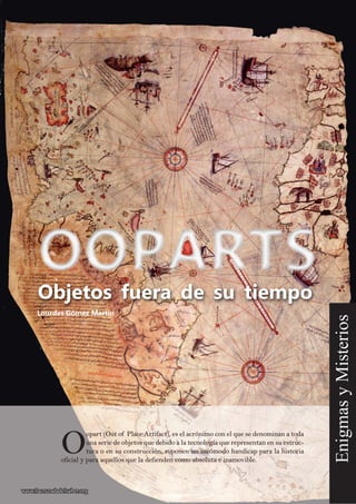 OO
opart (Out of Place Artifact), es el acrónimo con el que se denominan a todaopart (Out of Place Artifact), es el acrónimo con el que se denominan a toda
una serie de objetos que debido a la tecnología que representan en su estruc-una serie de objetos que debido a la tecnología que representan en su estruc-
tura o en su construcción, suponen un incómodo handicap para la historiatura o en su construcción, suponen un incómodo handicap para la historia
oficial y para aquellos que la defienden como absoluta e inamovible.oficial y para aquellos que la defienden como absoluta e inamovible.
Lourdes Gómez Martín
EnigmasyMisterios
www.lacruzadadelsaber.orgwww.lacruzadadelsaber.org
Objetos fuera de su tiempo
 