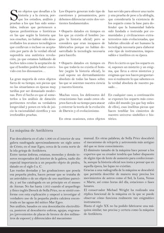 SS
on objetos que desafían a la
historia y a la ciencia, por-
que los estudios, análisis y
pruebas a los que han sido some-
tidos, indican que pertenecen a
épocas prehistóricas o históricas
en las que según la historia que
nos enseñan, no habían sido desa-
rrollados los avances tecnológicos
que conllevan o incluso su acepta-
ción por parte de la verdad oficial
supondría una auténtica revolu-
ción, ya que estamos hablando de
hechos tales como la aceptación de
que el hombre podría haber convi-
vido con los dinosaurios…
La gran mayoría de estos objetos
fuera de su tiempo, son piezas que
no las situaríamos en épocas muy
tardías por ser demasiado moder-
nas. Pero el hecho es que al some-
terlos a los análisis de datación
pertinentes revelan su verdadera
longevidad y ponen en tela de jui-
cio la racionalidad científica y sus
irrefutables pruebas.
han servido para ofrecer una razón
y una prueba de peso a la ufología,
que consideraría la existencia de
los ooparts como la base para de-
fender que la humanidad habría
sido fundada o instruida por co-
munidades y civilizaciones extra-
terrestres más evolucionadas, que
habrían ofrecido al ser humano la
tecnología necesaria para elaborar
este tipo de instrumentos, impen-
sables e insólitos en su época.
Pero lo cierto es que los ooparts en
sí, suponen un misterio y un enig-
ma, que lleva a otros misterios y
enigmas que nos hacen preguntar-
nos si realmente lo que sabemos es
la verdad absoluta de nuestro pa-
sado…
En cualquier caso, a continuación
se exponen los ooparts más cono-
cidos del mundo (ya que hay miles
de ellos), esas insólitas piezas que
hacen temblar los cimientos de
nuestro universo simbólico e his-
tórico.
Los Ooparts generan todo tipo de
cuestiones y pensamientos, pero
debemos diferenciar entre dos ver-
tientes fundamentales:
• Ooparts datados en tiempos en
los que ya existía el hombre (se-
gún la historia oficial) pero se
considera que eran incapaces de
fabricarlos porque no habían de-
sarrollado la tecnología necesaria
para hacerlo.
• Ooparts datados en tiempos en
los que todavía no existía el hom-
bre (según la historia oficial), lo
cual supone un derrumbamiento
absoluto de todas las bases sobre
las que se asientan nuestra ciencia
y nuestra historia.
Muchas veces, los defensores del
creacionismo han usado estos ob-
jetos fuera de su tiempo para atacar
y enterrar la teoría de la evolución
de Darwin y el evolucionismo.
En otras ocasiones, estos objetos
La máquina de Antikitera
Fue descubierta en el año 1.900 en el interior de una
galera naufragada aproximadamente un siglo antes
de Cristo, en el mar Egeo, cerca de la costa norte de
la isla griega de Antikitera.
Entre tantas ánforas, estatuas, monedas y demás te-
soros recuperados del interior de la galera, nadie dio
especial importancia a un pequeño objeto de piedra,
datado en el siglo I a. C.
Las ruedas dentadas y las graduaciones que poseía
esa pequeña piedra, hacen pensar que se trataba de
un astrolabio o de un objeto de uso marítimo pareci-
do, y así fue catalogada en un principio en el museo
de Atenas. No fue hasta 1.955 cuando el arqueólogo
y físico inglés Dereck de Solla Price, no se sintió con-
forme con esta explicación y empezó a investigar el
verdadero uso de la pequeña piedra calcárea encon-
trada en las aguas del mítico Mar Egeo.
Sus análisis, basados en una desoxidación electrolíti-
ca, pusieron al descubierto esferas, agujas, engrana-
jes (provenientes de placas de bronce de dos milíme-
tros de espesor) y diferenciales del mecanismo
manual. En otras palabras, de Solla Price descubrió
el mecanismo de relojería y astronomía más antiguo
del que se tiene conocimiento.
El diminuto tamaño de la máquina hace pensar a los
expertos que su creador tendría que haber dispuesto
de algún tipo de lente de aumento para confeccionar-
la, aunque la historia oficial nos insta a pensar que en
aquella época, las lupas no existían.
Gracias a una radiografía de la máquina se descubrió
que permitía describir de manera muy precisa los
movimientos de astros como el Sol, la Luna, Venus
o Marte, así como horas del día, estaciones o fases
lunares.
El conservador Michael Wright ha realizado una
réplica funcional de la máquina en la que se puede
observar cómo funciona realmente tan enigmático
instrumento.
Hasta el siglo XX no ha podido fabricarse una má-
quina similar, tan precisa y certera como la máquina
de Antikitera.
 