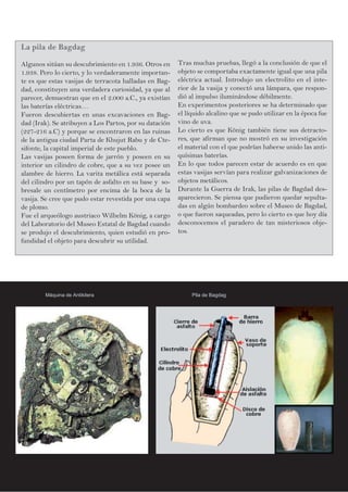 La pila de Bagdag
Algunos sitúan su descubrimiento en 1.936. Otros en
1.938. Pero lo cierto, y lo verdaderamente importan-
te es que estas vasijas de terracota halladas en Bag-
dad, constituyen una verdadera curiosidad, ya que al
parecer, demuestran que en el 2.000 a.C., ya existían
las baterías eléctricas…
Fueron descubiertas en unas excavaciones en Bag-
dad (Irak). Se atribuyen a Los Partos, por su datación
(227-216 a.C) y porque se encontraron en las ruinas
de la antigua ciudad Parta de Khujut Rabu y de Cte-
sifonte, la capital imperial de este pueblo.
Las vasijas poseen forma de jarrón y poseen en su
interior un cilindro de cobre, que a su vez posee un
alambre de hierro. La varita metálica está separada
del cilindro por un tapón de asfalto en su base y so-
bresale un centímetro por encima de la boca de la
vasija. Se cree que pudo estar revestida por una capa
de plomo.
Fue el arqueólogo austriaco Wilhelm König, a cargo
del Laboratorio del Museo Estatal de Bagdad cuando
se produjo el descubrimiento, quien estudió en pro-
fundidad el objeto para descubrir su utilidad.
Tras muchas pruebas, llegó a la conclusión de que el
objeto se comportaba exactamente igual que una pila
eléctrica actual. Introdujo un electrolito en el inte-
rior de la vasija y conectó una lámpara, que respon-
dió al impulso iluminándose débilmente.
En experimentos posteriores se ha determinado que
el líquido alcalino que se pudo utilizar en la época fue
vino de uva.
Lo cierto es que König también tiene sus detracto-
res, que afirman que no mostró en su investigación
el material con el que podrían haberse unido las anti-
quísimas baterías.
En lo que todos parecen estar de acuerdo es en que
estas vasijas servían para realizar galvanizaciones de
objetos metálicos.
Durante la Guerra de Irak, las pilas de Bagdad des-
aparecieron. Se piensa que pudieron quedar sepulta-
das en algún bombardeo sobre el Museo de Bagdad,
o que fueron saqueadas, pero lo cierto es que hoy día
desconocemos el paradero de tan misteriosos obje-
tos.
Máquina de Antikitera Pila de Bagdag
 