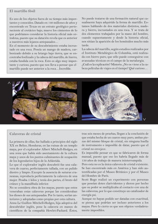 No puede tratarse de una formación natural que ca-
sualmente haya adquirido la forma de martillo. Es-
tamos hablando de dos materiales distintos, made-
ra y hierro, incrustados en una roca. Y se trata de
dos elementos trabajados por la mano del hombre,
cuando supuestamente y desde la historia oficial,
nos sitúan la aparición de los homínidos mucho más
tarde.
La cabeza del martillo, según estudios realizados por
el Instituto Metalúrgico de Columbia, está realiza-
da con hierro puro, que sólo puede conseguirse con
avanzadas técnicas en el campo de la metalurgia.
¿Cuál es la explicación? Misterio. ¿No os viene a la ca-
beza películas de viajes en el tiempo? Qué curioso…
El martillo fósil
Es uno de los objetos fuera de su tiempo más impor-
tantes y conocidos. Datado en 140 millones de años y
encontrado en Texas en un estrato geológico perte-
neciente al cretácico bajo, mueve los cimientos de lo
que podríamos considerar la historia oficial más or-
todoxa, puesto que su datación revela que es anterior
a nuestros más lejanos antepasados…
En el momento de su descubrimiento estaba incrus-
tado en una roca. Poseía un mango de madera, car-
bonizado debido a su letargo bajo tierra, que se en-
contraba fosilizado y la cabeza del martillo, de hierro,
estaba fundida con la roca. Esto es algo muy impor-
tante y curioso, puesto que nos lleva a pensar que el
martillo puede ser anterior a la roca…Increíble.
Calaveras de cristal
La primera de ellas, fue hallada a principios del siglo
XX en Belice, Honduras, en las ruinas de un templo
maya, por el explorador Albert Mitchell-Hedges, en
una zona que había sido asentamiento de la cultura
maya y unos de los puntos culminantes de ocupación
de los legendarios hijos de la Atlántida.
Lo que el explorador inglés descubrió fue una cala-
vera de cuarzo, perfectamente tallada, con un pulido
diestro y limpio. Excepto la ausencia de suturas cra-
neanas, reproducía perfectamente la calavera de una
mujer. Pesaba 5 kilos y tenía dos partes, el bruto del
cráneo y la mandíbula inferior.
No se considera obra de los mayas, puesto que estos
veneraban estas calaveras porque las consideraban
los dioses de sus antepasadas. Por lo tanto, serían an-
teriores y adoptadas como propias por esta cultura.
Anna Le Guillon Mitchell-Hedges, hija adoptiva del
descubridor inglés, pone la calavera en manos de
científicos de la compañía Hewlet-Packard. Éstos,
tras seis meses de pruebas, llegan a la conclusión de
que estaba hecha de un cuarzo muy puro, ambas pie-
zas del mismo bloque de cristal, sin ninguna huella
de instrumento e imposible de datar, puesto que el
cristal no envejece.
Es imposible pensar en que se fabricaron de forma
manual, puesto que eso les habría llegado más de
150 años de trabajo de manera ininterrumpida.
Pero esta no es la única calavera de cristal existente.
Se han encontrado más en América y han sido au-
tentificadas por el Museo Británico y por el Museo
del Hombre de París.
Scott Rogo realizó un experimento con personas
que poseían dotes clarividentes y dieron por hecho
que su poder se multiplicaba al contacto con una de
las calaveras, por lo que constituye un catalizador de
energía psi.
Aunque no hayan podido ser datadas con exactitud,
se piensa que podrían ser incluso anteriores a los
mayas. Pero lo cierto es que son objetos verdadera-
mente imposibles.
^
^
 