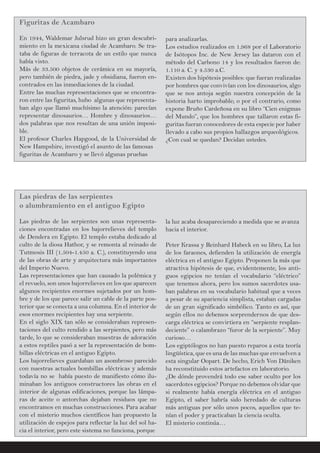 Figuritas de Acambaro
En 1944, Waldemar Julsrud hizo un gran descubri-
miento en la mexicana ciudad de Acambaro. Se tra-
taba de figuras de terracota de un estilo que nunca
había visto.
Más de 33.500 objetos de cerámica en su mayoría,
pero también de piedra, jade y obsidiana, fueron en-
contrados en las inmediaciones de la ciudad.
Entre las muchas representaciones que se encontra-
ron entre las figuritas, hubo algunas que representa-
ban algo que llamó muchísimo la atención: parecían
representar dinosaurios… Hombre y dinosaurios…
dos palabras que nos resultan de una unión imposi-
ble.
El profesor Charles Hapgood, de la Universidad de
New Hampshire, investigó el asunto de las famosas
figuritas de Acambaro y se llevó algunas pruebas
para analizarlas.
Los estudios realizados en 1.968 por el Laboratorio
de Isótopos Inc. de New Jersey las dataron con el
método del Carbono 14 y los resultados fueron de:
1.110 a. C. y 4.530 a.C.
Existen dos hipótesis posibles: que fueran realizadas
por hombres que convivían con los dinosaurios, algo
que se nos antoja según nuestra concepción de la
historia harto improbable; o por el contrario, como
expone Bruño Cardeñosa en su libro “Cien enigmas
del Mundo”, que los hombres que tallaron estas fi-
guritas fueran conocedores de esta especie por haber
llevado a cabo sus propios hallazgos arqueológicos.
¿Con cual se quedan? Decidan ustedes.
Las piedras de las serpientes
o alumbramiento en el antiguo Egipto
Las piedras de las serpientes son unas representa-
ciones encontradas en los bajorrelieves del templo
de Dendera en Egipto. El templo estaba dedicado al
culto de la diosa Hathor, y se remonta al reinado de
Tutmosis III (1.504-1.450 a. C.), constituyendo una
de las obras de arte y arquitectura más importantes
del Imperio Nuevo.
Las representaciones que han causado la polémica y
el revuelo, son unos bajorrelieves en los que aparecen
algunos recipientes enormes sujetados por un hom-
bre y de los que parece salir un cable de la parte pos-
terior que se conecta a una columna. En el interior de
esos enormes recipientes hay una serpiente.
En el siglo XIX tan sólo se consideraban represen-
taciones del culto rendido a las serpientes, pero más
tarde, lo que se consideraban muestras de adoración
a estos reptiles pasó a ser la representación de bom-
billas eléctricas en el antiguo Egipto.
Los bajorrelieves guardaban un asombroso parecido
con nuestras actuales bombillas eléctricas y además
todavía no se había puesto de manifiesto cómo ilu-
minaban los antiguos constructores las obras en el
interior de algunas edificaciones, porque las lámpa-
ras de aceite o antorchas dejaban residuos que no
encontramos en muchas construcciones. Para acabar
con el misterio muchos científicos han propuesto la
utilización de espejos para reflectar la luz del sol ha-
cia el interior, pero este sistema no funciona, porque
la luz acaba desapareciendo a medida que se avanza
hacia el interior.
Peter Krassa y Reinhard Habeck en su libro, La luz
de los faraones, defienden la utilización de energía
eléctrica en el antiguo Egipto. Proponen la más que
atractiva hipótesis de que, evidentemente, los anti-
guos egipcios no tenían el vocabulario “eléctrico”
que tenemos ahora, pero los sumos sacerdotes usa-
ban palabras en su vocabulario habitual que a veces
a pesar de su apariencia simplista, estaban cargadas
de un gran significado simbólico. Tanto es así, que
según ellos no debemos sorprendernos de que des-
carga eléctrica se convirtiera en “serpiente resplan-
deciente” o calambrazo “furor de la serpiente”. Muy
curioso…
Los egiptólogos no han puesto reparos a esta teoría
lingüística, que es una de las muchas que envuelven a
esta singular Oopart. De hecho, Erich Von Däniken
ha reconstituido estos artefactos en laboratorio.
¿De dónde provendrá todo ese saber oculto por los
sacerdotes egipcios? Porque no debemos olvidar que
si realmente había energía eléctrica en el antiguo
Egipto, el saber habría sido heredado de culturas
más antiguas por sólo unos pocos, aquellos que te-
nían el poder y practicaban la ciencia oculta.
El misterio continúa…
 