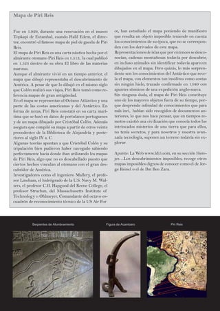 Mapa de Piri Reis
Fue en 1.929, durante una renovación en el museo
Topkapi de Estambul, cuando Halil Edem, el direc-
tor, encontró el famoso mapa de piel de gacela de Piri
Reis.
El mapa de Piri Reis es una carta náutica hecha por el
almirante otomano Piri Reis en 1.513, la cual publicó
en 1.523 dentro de su obra El libro de las materias
marinas.
Aunque el almirante vivió en un tiempo anterior, el
mapa que dibujó representaba el descubrimiento de
América. A pesar de que lo dibujó en el mismo siglo
que Colón realizó sus viajes, Piri Reis tomó como re-
ferencia mapas de gran antigüedad.
En el mapa se representan el Océano Atlántico y una
parte de las costas americanas y del Antártico. En
forma de notas, Piri Reis constató en su carta marí-
tima que se basó en datos de portulanos portugueses
y de un mapa dibujado por Cristóbal Colón. Además
asegura que compiló su mapa a partir de otros veinte
procedentes de la Biblioteca de Alejandría y poste-
riores al siglo IV a. C.
Algunas teorías apuntan a que Cristóbal Colón y su
tripulación bien pudieron haber navegado sabiendo
perfectamente hacia donde iban utilizando los mapas
de Piri Reis, algo que no es descabellado puesto que
ciertos hechos vinculan al otomano con el gran des-
cubridor de América.
Investigadores como el ingeniero Mallery, el profe-
sor Lineham, el hidrógrado de la U.S. Navy M. Wal-
ters, el profesor C.H. Hapgood del Keene College, el
profesor Strachan, del Massachusetts Institute of
Technology o Ohlmeyer, Comandante del octavo es-
cuadrón de reconocimiento técnico de la US Air For
ce, han estudiado el mapa poniendo de manifiesto
que resulta un objeto imposible teniendo en cuenta
los conocimientos de su época, que no se correspon-
den con los derivados de este mapa.
Representaciones de islas que por entonces se desco-
nocían, cadenas montañosas todavía por descubrir,
en incluso animales sin identificar todavía aparecen
dibujados en el mapa. Pero quizás, lo más sorpren-
dente son los conocimientos del Antártico que reve-
la el mapa, con elementos tan insólitos como costas
sin ningún hielo, trazado confirmado en 1.949 con
apuntes sísmicos de una expedición anglo-sueca.
Sin ninguna duda, el mapa de Piri Reis constituye
uno de los mayores objetos fuera de su tiempo, por-
que desprende infinidad de conocimientos que para
más inri, habían sido recogidos de documentos an-
teriores, lo que nos hace pensar, que en tiempos re-
motos existió una civilización que conocía todos los
intrincados misterios de una tierra que para ellos,
no tenía secretos, y para nosotros y nuestra avan-
zada tecnología, suponen un terreno todavía sin ex-
plorar.
Apunte: La Web www.ldi5.com, en su sección Here-
jes…Los descubrimientos imposibles, recoge otros
mapas imposibles dignos de conocer como el de Jor-
ge Reinel o el de Ibn Ben Zara.
Serpientes de Alumbramiento Piri ReisFigura de Acambaro
 