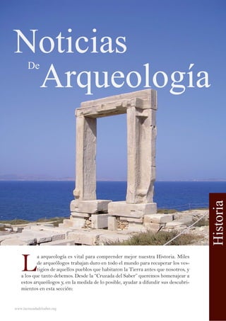 www.lacruzadadelsaber.org
Historia
Noticias
Arqueología
De
L
a arqueología es vital para comprender mejor nuestra Historia. Miles
de arqueólogos trabajan duro en todo el mundo para recuperar los ves-
tigios de aquellos pueblos que habitaron la Tierra antes que nosotros, y
a los que tanto debemos. Desde la “Cruzada del Saber” queremos homenajear a
estos arqueólogos y, en la medida de lo posible, ayudar a difundir sus descubri-
mientos en esta sección:
 