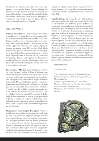 Hasta aquí, los objetos imposibles más raros y fa-
mosos, pero no son los únicos. Existen miles de ob-
jetos que desafían nuestro universo histórico y sus
inamovibles fechas. Resulta difícil compilarlos todos
en un libro, cuanto más en un artículo, pero paso a
referirme a otros Ooparts que son dignos de men-
ción por su carácter único y singular.
otros OOPARTS
Aviones Prehistóricos: de los objetos más raros
rescatados por la arqueología se encuentran mode-
los de aeroplanos realizados hace 2.000/3.000 años.
Existen muchos, pero el más importante es el cono-
cido como “pájaro de Sakkara”, encontrado en una
tumba egipcia en 1.898. Es una pequeña figura de
madera que puede volar. El científico Khail Mesi-
na descubrió que está construido bajo los principios
de la aeronáutica, hace aproximadamente… ¡2.200
años! Algunos hacen la función de un tradicional
boomerang. Además del egipcio, en Sudamérica
también se han encontrado objetos parecidos, pero
ya se sabe, desde la historiografía oficial, todos son
representaciones de aves.
Las huellas de Meister: Fueron halladas en 1.968
en Utah, Estados Unidos. William J. Meister esta-
ba buscando fósiles durante una expedición cuando
encontró una losa de aproximadamente 5 centíme-
tros de espesor con unas huellas de pies humanos
incrustadas. Una de las huellas aparecía en positivo
y la otra en negativo. Lo más curioso no es eso, sino
que una de las pisadas tenía incrustados trilobites.
A simple vista, los trilobites parecían aplastados por
el pie humano. La muestra fue analizada por la Uni-
versidad de Columbia y por la Universidad de Colo-
rado. Se determinó que la zona a la que pertenecía
la huella se databa en el período Cámbrico…hace
nada más y nada menos que más de 500 millones de
años. Todavía hoy, no se ha encontrado explicación
para el misterio.
Stegosaurios en un templo de Angkor: ¿Cómo es
posible que se esculpieran dinosaurios en el siglo
XI ?Así es y sucedió en Angkor, Camboya. Todavía
hoy, no entendemos como los antiguos constructo-
res camboyanos de la civilización Khmer, plasmaron
en los muros de sus templos dinosaurios, concre-
tamente Stegosaurios, según los expertos que lo
han examinado. Hace siglos, nuestros antepasados
camboyanos esculpían imágenes de animales extin-
tos hacía más de 65 millones de años, y nosotros,
todavía no sabemos cómo fueron capaces de repre-
sentar una especie a la que sólo hemos tenido acceso
a partir de estudios científicos llevados a cabo en el
siglo XX.
Nanotecnología en el pasado: En 1.991, a raíz de
unas excavaciones en busca de oro en los Urales,
se encontraron unas extrañas piezas metálicas de
un tamaño extremadamente reducido. La datación
determinó que las pequeñas piezas poseían entre
20.000 y 318.000 años de antigüedad. Medían tan
poco, que muchas de ellas no superaban los 3 cen-
tímetros, e incluso llegaban a las tres milésimas de
milímetro. Poseían distintas formas pero las que
más se repetían eran las que tenían forma de espi-
ral. Las piezas fueron analizadas por la Academia de
Ciencias de Syktyvka, Moscú y San Petersburgo, en
Rusia, que determinaron que los objetos de mayor
tamaño estaban compuestos de cobre, y los de me-
nor tamaño, de tungsteno y molibdeno. Según las
investigaciones, estos artefactos son tan difíciles de
elaborar que incluso con nuestra avanzada tecnolo-
gía, resultan complicados.
Para saber más:
-Documentación:
*Cien Enigmas del Mundo, de Bruno Cardeñosa.
*Ciudades, lugares y continentes desaparecidos, de
Massimo Centini.
*Ooparts: objetos imposibles, de Carlos Mesa.
*Los diez objetos fuera del tiempo más extraños,
de www.esencia21.wordpress.com
*Herejes, los descubrimientos imposibles, de www.
ldi5.com
 
