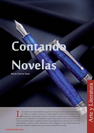 L
a novela es una obra literaria en prosa en la que se narra una acción fingida
en todo o en parte, y cuyo fin es causar placer estético a los lectores con la
descripción o pintura de sucesos o en lances interesantes, de caracteres, de
pasiones y de costumbres. Considerado como el más moderno de los géneros, la no-
vela, se remonta como no podía ser menos a la antigua Grecia. Es decir que la novela
renacentista e inclusive obras anteriores como el Quijote o las novelas bizantinas
tiene una tradición narrativa de por lo menos mil quinientos años.
Alicia García Sanz
ArteyLiteratura
www.lacruzadadelsaber.orgwww.lacruzadadelsaber.org
 