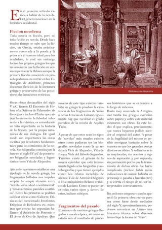 E
n el presente artículo va-
mos a hablar de la novela.
Del género novelesco en la
literatura occidental.
Ficcion novelesca
Toda novela es ficción, pero no
toda ficción es novela. Desde hace
mucho tiempo se sabe que la fic-
ción, en Grecia, estaba práctica-
mente reservada a la poesía y la
prosa era el terreno ideal para los
verdadero, lo real sin embargo
fueron los propios griegos los que
reconocieron que la ficción en ver-
so empezó con la Odisea aunque la
primera ficción consciente en pro-
sa la podamos encontrar en las Te-
tralogías de Antifonte, primeros
discursos ficticios de la literatura
griega y precursores de las poste-
riores declamaciones retóricas.
Otras obras destacables del siglo
V a.C. fueron El Encomio de He-
lena o la Defensa de Palamedes de
Georgias e incluso Platón que cri-
ticó fuertemente la falsedad inhe-
rente a la retórica, es considerado
un hito importante en la historia
de la ficción, por la propia natu-
raleza de sus diálogos. De igual
modo son importantes las obras
escritas por Jenofontes fundamen-
tales para los comienzos de la no-
vela. Sus biografías constituyen la
base en el siglo IV a.C de posterio-
res biografías noveladas y legen-
darias como Vida de Alejandro.
Aún así si queremos establecer una
tipología de la novela griega, los
fragmentos hallados nos impiden
aceptar la simple división entre
“novela seria, ideal o sentimental”
y “novela cómica, paródica o satíri-
ca”. Entre las primeras se podrían
calificar obras como Calíorre, Efi-
siacas del mencionado Jenofontes,
Etiópicas de Heliodoro, etc. mien-
tras que entras las segundan ha-
llamos el Satiricón de Petronio o
El Asno de Oro de Apuleyo. Que
sos históricos que se extienden a
lo largo de milenios.
Hasta muy avanzada la Antigüe-
dad tardía los griegos escribían
sobre papiro y sobre este material
esbozaron sus obras. Es este he-
cho el que explica, precisamente,
que nunca hayamos podido acce-
der al original del autor. A pesar
de la fragilidad del mismo es po-
sible averiguar bastante sobre la
manera en que los grandes poetas
clásicos escribían. Y solían hacerlo
en mayúsculas, sin acentos y sig-
nos de aspiración y, por supuesto,
sin puntuación por lo que la trans-
misión de dichas obras fue harto
complicada (incluso había nulas
indicaciones de cuando hablaba un
personaje o pasaba a hacerlo otro)
y se corría el riesgo de no ser in-
terpretados correctamente.
No podemos asegurar cuando apa-
reció la primera obra escrita pero
sea como fuere desde mediados
del siglo V, aproximadamente, po-
demos encontrar en Atenas una
literatura técnica sobre diversos
temas bajo la forma de “libro”.
novelas de este tipo existían tam-
bién en griego lo prueban la exis-
tencia de los fragmentos de Yolao
o de las Fenicias de Loliano. Igual-
mente hay que recordar el grado
paródico de la novela de Aquiles
Tacio.
A pesar de que estos sean los tipos
de “novelas” más usuales existen
otros como pudieran ser las bio-
grafías noveladas como la ya se-
ñalada Vida de Alejandro, Vida de
Esopo, Vida del filósofo Segundos.
También existe el género de la
novela epistolar que está íntima-
mente ligado a las biografías y au-
tobiografías y que tienen ejemplos
como Los relatos increíbles de
allende Tule de Antonio Diógenes
o los comiquísimos Relatos verídi-
cos de Luciano. Como se puede ver
existían varios tipos y, dentro de
estos, incluso subtipos.
Fragmentos del pasado
El número de escritos griegos lle-
gados a nuestra época, así como su
estado son el resultado de proce-
Biblioteca de Alejandría
 