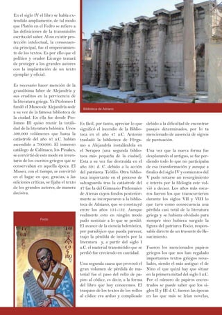 En el siglo IV el libro se había ex-
tendido ampliamente, de tal modo
que Platón en el Fedro se refiere a
las definiciones de la transmisión
escrita del saber. Al no existir pro-
tección intelectual, la consecuen-
cia principal, fue el empeoramien-
to de los textos. Es por ello que el
político y orador Licurgo tratará
de proteger a los grandes autores
con la implantación de un texto
ejemplar y oficial.
Es necesario hacer mención de la
grandísima labor de Alejandría y
sus eruditos en la pervicencia de
la literatura griega. Ya Ptolomeo I
fundó el Museo de Alejandría sede
a su vez de la famosa biblioteca de
la ciudad. En ella fue donde Pto-
lomeo III quiso reunir la totali-
dad de la literatura helénica. Unos
500.000 volúmenes que hasta la
catástrofe del año 47 a.C. habían
ascendido a 700.000. El inmenso
catálogo de Calímaco, los Pinakes,
se convirtió de este modo en inven-
tario de los escritos griegos que se
conservaban en aquella época. El
Museo, con el tiempo, se convirtió
en el lugar en que, gracias, a las
ediciones críticas, se fijaba el texto
de los grandes autores, de manera
decisiva.
debido a la dificultad de encontrar
pasajes determinados, por lo ta
mencionado de ausencia de signos
de puntuación.
Una vez que la nueva forma fue
desplazando al antiguo, se fue per-
diendo todo lo que no participaba
de esa transformación y aunque a
finales del siglo IV y comienzos del
V pudo notarse un resurgimiento
e interés por la filología este vol-
vió a decaer. Los años más oscu-
ros fueron los que transcurrieron
durante los siglos VII y VIII lo
que tuvo como consecuencia una
pérdida casi total de la literatura
griega y se hubiera olvidado para
siempre sino hubiera surgido la
figura del patriarca Focio, respon-
sable directo de un trasunto de Re-
nacimiento.
Fueron los mencionados papiros
griegos los que nos han regalado
importantes textos griegos nove-
lados, siendo el más antiguo el de
Nino el que quizá hay que situar
en la primera mitad del siglo I a.C.
Por el número de papiros encon-
trados se puede saber que los si-
glos II y III d. C. fueron las épocas
en las que más se leían novelas,
Es fácil, por tanto, apreciar lo que
significó el incendio de la Biblio-
teca en el año 47 a.C. Antonio
trasladó la biblioteca de Pérga-
mo a Alejandría instalándola en
el Serapeo (una segunda biblio-
teca más pequeña de la ciudad).
Esta a su vez fue destruida en el
año 391 d. C. debido a la acción
del patriarca Teófilo. Otra biblio-
teca importante en el proceso de
salvaguarda tras la catástrofe del
47 fue la del Gimnasio Ptolemaico
de Atenas cuyos fondos posterior-
mente se incorporaron a la biblio-
teca de Adriano, que se construyó
entre los años 131-132. Aunque
realmente esto en ningún modo
pudo sustituir a lo que se perdió.
El avance de la ciencia helenística,
por paradójico que pueda parecer,
trajo la pérdida de interés por la
literatura y, a partir del siglo I
a.C. el material transmitido que se
perdió fue creciendo en cantidad.
Una segunda causa que provocó el
gran volumen de pérdida de ma-
terial fue el paso del rollo de pa-
piro al códice, es decir, a la forma
del libro que hoy conocemos. El
traspaso de los textos de los rollos
al códice era arduo y complicado
Biblioteca de Adriano
Focio
 