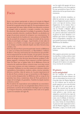son los siglos del apogeo de la se-
gunda sofística y son estos papiros
los que permitieron hacer las cla-
sificaciones de las que hemos ante-
riormente.
Aún así la división temática, es
difícil de precisar ya que algunos
de esos fragmentos parecen perte-
necer a un tipo de novela y otros
fragmentos de la misma obra a
otro género como se puede apre-
ciar en Tinufis o Daudis. Obras
como Nino, Metíoco y Parténope,
etc. parecen adecuarse claramente
al género de amor idealista o ro-
mántico que tienen un origen his-
tórico o legendario, categoría a la
que pueden pertenecer también las
Babilónicas de Jámblico.
Del género cómico pueden ser
obras como Yolao o las Fenícias de
Loliano.
Otro papiros presentan una temá-
tica bucólica e incluso mítica como
sucede con Estáfilo y otros sobre-
naturales y mágicos que eran muy
del gusto de la época con aparicio-
nes y escenas de necromancia.
El género
en la antigüedad
En los tratados de retórica de
aquella época la fuente última a la
que se remontaban los textos es la
conocida obra de Platón Repúbli-
ca. Es evidente que la novela no
puede aparecer ya en esta división
del siglo IV a.C., pero puede ser
una de las razones por las que la
retórica posterior no la menciona
como género y que tuviera que
adaptarse a uno de los tres tipos de
narración alejados de la causa civil
como eran la fábula, la historia o
el argumento, eligiendo esta últi-
ma como forma de desarrollarse.
A pesar de todo siguiendo la divi-
sión de Platón tragedia y comedia,
ditirambo y épica, la novela sería
Focio
Focio, cuyo primer patriarcado se sitúa en el reinado de Miguel
III, fue en cierto modo el centro del movimiento literario e inte-
lectual de la segunda mitad del siglo IX. Excepcionalmente dota-
do, apasionado del saber, había recibido una educación excelente
y consagró toda su atención y energía a enseñar a los demás.
Su educación había abarcado la teología, la gramática, filosofía,
ciencias naturales, derecho y medicina. Reunió a su alrededor un
grupo de personas ansiosas de enriquecer sus conocimientos. Y,
como la mayoría de los hombres de vasta cultura en la Edad Me-
dia, fue acusado de consagrar su tiempo al estudio de las ciencias
ocultas, la astrología y la magia. Aquel hombre, el más sabio de
su época, no se limitó a enseñar, sino que consagró mucha parte
de su tiempo a escribir, habiendo dejado una labor literaria muy
variada y rica.
Entre las obras de Focio presenta particular interés su Biblioteca
o, como se la llama frecuentemente, su Myriobiblion (“millares
de libros”). Son muy interesantes las circunstancias que presidie-
ron la composición de esa obra. Existía, a lo que parece, una espe-
cie de círculo de lectura en casa de Focio. Allí se reunía un grupo
selecto de amigos a leer diversas obras literarias, profanas y reli-
giosas, paganas y cristianas. Focio comenzó a escribir relaciones
sobre los libros que se habían leído. En la Biblioteca, Focio da
extractos de numerosos libros, extractos unas veces muy cortos
y otras muy extensos, así como resúmenes y comentarios críti-
cos propios. Hallamos en esa obra numerosos informes relativos
a gramáticos, historiadores, oradores, sabios, ciencias naturales,
doctores, concilios, vidas de santos, etc. La gran importancia de
la obra de Focio consiste en que se encuentran en ella fragmen-
tos de escritos desaparecidos. La Biblioteca sólo se ocupa de los
prosistas. Las otras, y numerosas, obras de Focio, pertenecen al
campo de la teología y la gramática. También ha dejado muchos
sermones y cartas.
Por el carácter de sorprendente universalidad de sus conocimien-
tos y por lo afecto que fue a la antigüedad clásica, Focio es un re-
presentante excelente del movimiento ideológico que se produjo
en el Imperio bizantino, manifestándose sobre todo en la capital,
a partir de mediados del siglo IX.
 