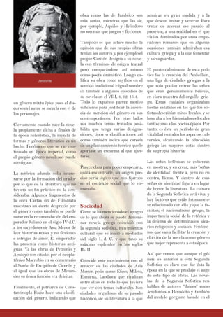 un género mixto épico pues el dis-
curso del autor se mezcla con el de
los personajes.
Ciertamente cuando nace la nove-
la propiamente dicha a finales de
la época helenística, la mezcla de
formas y géneros literarios es un
hecho. Fenómeno que se vio con-
tinuado en época imperial, como
el propio género novelesco puede
atestiguar.
La retórica además solía intere-
sarse por la formación del orador
por lo que de la literatura que no
tuviera un fin práctico no la con-
sideraba. Algunos fragmentos de
la obra Cartas 66 de Filóstrato
muestran un cierto desprecio por
el género como también se puede
notar en la recomendación del em-
perador Juliano en el siglo IV d.C.
a los sacerdotes de Asia Menor de
leer historias reales y no ficciones
e intrigas de amor. El emperador
las presenta como historias anti-
guas. Ya las obras de Petronio y
Apuleyo son citadas por el neopla-
tónico Macrobio en su comentario
al Sueño de Escipión de Cicerón y
al igual que las obras de Menan-
dro su única función era deleitar.
Finalmente, el patriarca de Cons-
tantinopla Focio hace una clasifi-
cación del género, indicando que
obra como las de Jámblico son
más serias, mientras que las de,
por ejemplo, Aquiles y Heliodoro
no son más que juegos y ficciones.
Tampoco es que aclare mucho la
opinión que de sus propias obras
tenían los autores y, por ejemplo el
propio Caritón designa a su nove-
la con términos de origen teatral
pero comparándose así mismo
como poeta dramático. Longo ca-
lifica su obra como mythos en el
sentido tradicional e igual nombre
da también a algunos episodios de
su novela en el VIII, 4, 12; 15.4.
Todo lo expuesto parece motivo
suficiente para justificar la ausen-
cia de mención del género en sus
contemporáneos. Por otro lados
sus muchos temas tratados posi-
bilita que tenga varias designa-
ciones, tipos o clasificaciones así
como también indica que carecía
de un planteamiento teórico que le
aportase un esquema al que ajus-
tarse.
Parece clara para poder empezar a,
quizá encontrarle, un origen pre-
ciso sería lógico que nos fijarnos
en el contexto social que lo en-
marcaba.
Sociedad
Como se ha mencionado el apogeo
de lo que ahora se puede denomi-
nar novela griega coincidió con
la segunda sofística, movimientos
cultural que se inició a mediados
del siglo I. d. C. y que tuvo su
máximo esplendor en los siglos
II-III.
Coincide este movimiento con el
renacer de las ciudades de Asia
Menor, polis como Éfeso, Mileto,
Esmirna, Laodicea que rivalizan
entre ellas en todo lo que tuviera
que ver con temas culturales. Son
ciudades orgullosas de su pasado
histórico, de su literatura a la que
admiran en gran medida y a la
que desean imitar y venerar. Para
tratar de acercar ese pasado al
presente, a una realidad en el que
vivían dominados por unos empe-
radores romanos que en algunas
ocasiones también admiraban esa
cultura griega y a la que fomentar
y salvaguardar.
El punto culminante de esta polí-
tica fue la creación del Panhellion,
una liga de ciudades griegas a la
que solo podían entrar las urbes
que eran genuinamente helenas,
en clara muestra del orgullo grie-
go. Estas ciudades organizaban
fiestas estatales en las que los so-
fistas describían mitos locales, y se
honraba a los historiadores locales
tanto como a los poetas épicos. Por
tanto, es éste un período de gran
vitalidad en todos los aspectos cul-
turales, alcanzando la educación
griega las mayores cotas dentro
de su propia historia.
Las urbes helénicas se esfuerzas
en mostrar, y en crear, más “señas
de identidad” frente a, pero no en
contra, Roma. Y dentro de esas
señas de identidad figura en lugar
de honor la literatura. La cultura
de la Segunda Sofística está viva, y
hay factores que están íntimamen-
te relacionado con ella y que la fa-
cilitan; el nacionalismo griego, la
importancia social de la retórica y
la defensa de determinados idea-
rios religiosos y sociales. Fenóme-
nos que van a facilitar la creación y
el éxito de la novela como género
que mejor representa a esta época.
Así que vemos que aunque el gé-
nero es anterior a esta Segunda
Sofística es claro que fue ésta la
época en la que se produjo el auge
de este tipo de obras. Las nove-
las de la Segunda Sofistica nos
hablan de autores “dulces” como
Jenofontes o Herodoto y también
del modelo gorgiano basado en el
Jerofonte
 