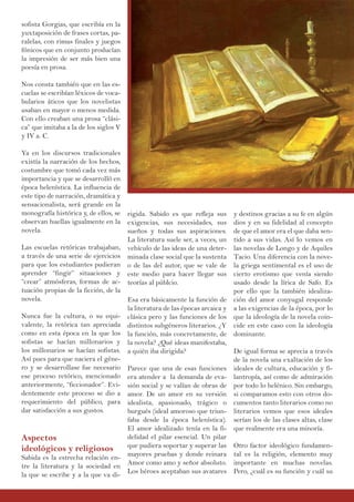 sofista Gorgias, que escribía en la
yuxtaposición de frases cortas, pa-
ralelas, con rimas finales y juegos
fónicos que en conjunto producían
la impresión de ser más bien una
poesía en prosa.
Nos consta también que en las es-
cuelas se escribían léxicos de voca-
bularios áticos que los novelistas
usaban en mayor o menos medida.
Con ello creaban una prosa “clási-
ca” que imitaba a la de los siglos V
y IV a. C.
Ya en los discursos tradicionales
existía la narración de los hechos,
costumbre que tomó cada vez más
importancia y que se desarrolló en
época helenística. La influencia de
este tipo de narración, dramática y
sensacionalista, será grande en la
monografía histórica y, de ellos, se
observan huellas igualmente en la
novela.
Las escuelas retóricas trabajaban,
a través de una serie de ejercicios
para que los estudiantes pudieran
aprender “fingir” situaciones y
“crear” atmósferas, formas de ac-
tuación propias de la ficción, de la
novela.
Nunca fue la cultura, o su equi-
valente, la retórica tan apreciada
como en esta época en la que los
sofistas se hacían millonarios y
los millonarios se hacían sofistas.
Así pues para que naciera el géne-
ro y se desarrollase fue necesario
ese proceso retórico, mencionado
anteriormente, “ficcionador”. Evi-
dentemente este proceso se dio a
requerimiento del público, para
dar satisfacción a sus gustos.
Aspectos
ideológicos y religiosos
Sabida es la estrecha relación en-
tre la literatura y la sociedad en
la que se escribe y a la que va di-
rigida. Sabido es que refleja sus
exigencias, sus necesidades, sus
sueños y todas sus aspiraciones.
La literatura suele ser, a veces, un
vehículo de las ideas de una deter-
minada clase social que la sustenta
o de las del autor, que se vale de
este medio para hacer llegar sus
teorías al públcio.
Esa era básicamente la función de
la literatura de las épocas arcaica y
clásica pero y las funciones de los
distintos subgéneros literarios. ¿Y
la función, más concretamente, de
la novela? ¿Qué ideas manifestaba,
a quién iba dirigida?
Parece que una de esas funciones
era atender a la demanda de eva-
sión social y se valían de obras de
amor. De un amor en su versión
idealista, apasionado, trágico o
burgués (ideal amoroso que triun-
faba desde la época helenística).
El amor idealizado tenía en la fi-
delidad el pilar esencial. Un pilar
que pudiera soportar y superar las
mayores pruebas y donde reinara
Amor como amo y señor absoluto.
Los héroes aceptaban sus avatares
y destinos gracias a su fe en algún
dios y en su fidelidad al concepto
de que el amor era el que daba sen-
tido a sus vidas. Así lo vemos en
las novelas de Longo y de Aquiles
Tacio. Una diferencia con la nove-
la griega sentimental es el uso de
cierto erotismo que venía siendo
usado desde la lírica de Safo. Es
por ello que la también idealiza-
ción del amor conyugal responde
a las exigencias de la época, por lo
que la ideología de la novela coin-
cide en este caso con la ideología
dominante.
De igual forma se aprecia a través
de la novela una exaltación de los
ideales de cultura, educación y fi-
lantropía, así como de admiración
por todo lo helénico. Sin embargo,
si comparamos esto con otros do-
cumentos tanto literarios como no
literarios vemos que esos ideales
serían los de las clases altas, clase
que realmente era una minoría.
Otro factor ideológico fundamen-
tal es la religión, elemento muy
importante en muchas novelas.
Pero, ¿cuál es su función y cuál su
 