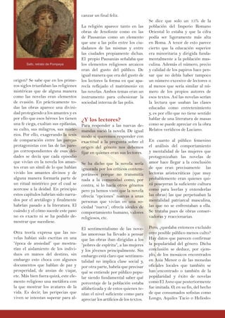 origen? Se sabe que en los prime-
ros siglos triunfaban las religiones
mistéricas que de alguna manera
como las novelas eran elementos
de evasión. En prácticamente to-
das las obras aparece una divini-
dad protegiendo a los amantes y es
por ello que esos héroes les tienen
una fe ciega, exaltan sus epifanías,
su culto, sus milagros, sus miste-
rios. Por ello, exagerando la tesis
de comparación entre las parejas
protagonistas con las de las pare-
jas correspondientes de esas dei-
dades se decía que cada episodio
que vivían en la novela los aman-
tes eran un símil de lo que habían
vivido los amantes divinos y de
alguna manera formaría parte de
un ritual mistérico por el cual se
acercase a la deidad. En principio
estos capítulos habrían sido narra-
dos por el aretálogo y finalmente
habrían pasado a la literatura. El
cuándo y el cómo sucede este paso
no es exacto ni se ha podido de-
mostrar que sucediese.
Otra teoría expresa que las no-
velas habían sido escritas en una
“época de ansiedad” que mostra-
rían el aislamiento de los indivi-
duos en manos del destino, sin
embargo esto choca con algunos
documentos que hablan de paz y
prosperidad, de ansias de viajar,
etc. Más bien fuera quizá, este ele-
mento religioso una metáfora con
la que mostrar los avatares de la
vida. Es decir, las peripecias que
viven se intentan superar para al-
canzar un final feliz.
La religión aparece tanto en las
obras de Jenofonte como en las
de Pausanias como un elemento
que une a las polis entre los ciu-
dadanos de las mismas y entre
las ciudades propiamente dichas.
El propio Pausanias señalaba que
los elementos religiosos arcaicos
eran del gusto del público. De
igual manera que era del gusto de
los lectores la forma en que apa-
recía reflejado el matrimonio en
las novelas. Ambos temas eran un
instrumento para cohesionar la
sociedad interna de las polis.
¿Y los lectores?
Para responder a las nuevas de-
mandas nació la novela. De igual
modo si queremos responder con
exactitud a la pregunta sobre el
origen del género nos debemos
fijar en quienes eran sus lectores.
Se ha dicho que la novela sería
ignorada por los críticos contem-
poráneos porque no transmitía
nada a la comunidad como, por
contra, si lo hacía otros géneros
pero ya hemos visto que la novela
ofrecía “opciones” nuevas a unas
personas que vivían en una so-
ciedad “nueva”; ofrecía ideales de
comportamiento humano, valores
religiosos, etc.
El sentimentalismo de las nove-
las amorosas ha llevado a pensar
que las obras iban dirigidas a los
“pobres de espíritu”, a las mujeres
y los jóvenes principalmente. Sin
embargo está claro que sentimen-
talidad no implica clase social y,
por otra parte, habría que precisar
qué se entiende por público popu-
lar siendo fundamental saber qué
porcentaje de la población estaba
alfabetizada y de estos quienes te-
nían el nivel suficiente como para
apreciar los artificios de los textos.
Se dice que solo un 15% de la
población del Imperio Romano
Oriental lo estaba y que la cifra
podía ser ligeramente más alta
en Roma. A tenor de esto parece
cierto que la educación superior
era minoritaria y dirigida funda-
mentalmente a la población mas-
culina. Además el número, precio
y calidad de los papiros hace pen-
sar que no debía haber tampoco
un número excesivo de lectores o
al menos que sería similar al nú-
mero de los propios autores de
esos textos. Así las novelas serían
la lectura que usaban las clases
educadas como entretenimiento
y, es por ello que no tiene sentido
hablar de una literatura de masas
como se puede apreciar en la obra
Relatos verídicos de Luciano.
En cuanto al público femenino
el análisis del comportamiento
y mentalidad de las mujeres que
protagonizaban las novelas de
amor hace llegar a la conclusión
de que eran precisamente las
lectoras aristocráticas (que muy
probablemente eran quienes qui-
zá poseyeran la suficiente cultura
como para leerlas y entenderlas
las obras) las que perpetuaban la
mentalidad patriarcal masculina,
las que no se enfrentaban a ella.
Se trataba pues de obras conser-
vadoras y reaccionarias.
Pero, ¿quedaba entonces excluido
otro posible público menos culto?
Hay datos que parecen confirmar
la popularidad del género. Dicha
conclusión se deduce, por ejem-
plo, de los mosaicos encontrados
en Asia Menor o de las monedas
oficiales locales que también se
han encontrado o también de la
popularidad y éxito de novelas
como El Asno que posteriormente
fue imitada. O, en su fin, del hecho
de que consumados sofistas como
Longo, Aquiles Tacio o Heliodo-
Safo, retrato de Pompeya
 