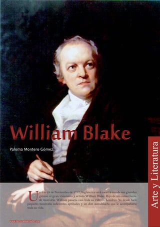 U
n frío 28 de Noviembre de 1757, Inglaterra verá nacer a uno de sus grandes
genios, al gran visionario y artista William Blake. Hijo de un comerciante
de mercería, William pasaría casi toda su vida en Londres. Ya desde bien
pequeño mostraba suficientes aptitudes y un don autodidacta que le acompañaría
toda su vida.
Paloma Montero Gómez
ArteyLiteratura
www.lacruzadadelsaber.orgwww.lacruzadadelsaber.org
 