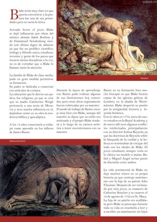 B
lake tenía muy claro en que
quería convertirse y la pin-
tura fue una de sus priori-
dades pero no sería la única.
Avezado lector el joven Blake
se dejó influenciar por obras del
místico alemán Jakob Boehme y
de Emmanuel Sewdenborg sien-
do este último digno de admirar
ya que fue un prolífico científico,
teólogo y filósofo sueco, estudioso,
inventor y genio de los pocos que
tocaron tantas disciplinas a la vez,
no es de extrañar que a Blake le
llamase tanto la atención.
La familia de Blake de clase media,
pudo en gran medida permitirse
su formación.
Su padre se dedicaba a comerciar
con artículos de costura.
La educación que le dieron sus pa-
dres, fue religiosa, ya que se cree
que su madre Cateherine Wrigh
pertenecía a una secta de Mora-
via y tuvo mucha influencia en el,
dejándose notar en su obra la ten-
dencia bíblica y apocalíptica.
A los 14 años comenzaría a traba-
jar como aprendiz en los talleres
de James Basire.
Basire en su formación hizo mu-
cho hincapié en que Blake hiciera
copias de las iglesias góticas de
Londres, en la abadía de Westi-
minster, Blake despertó su pasión
por la antigüedad, historia y le-
yenda británica.
Con 21 años en 1779, inicio de nue-
vo estudios en la Royal Academy, y
de nuevo allí tuvo algunos conflic-
tos intelectuales, principalmente
con su director Joshua Reynols, ya
que las doctrinas de Reynols sobre
la búsqueda de la verdad y la be-
lleza no terminaban de encajar del
todo con los ideales de Blake. El
joven estudiante siempre vería en
lo clásico un modelo a imitar, Ra-
fael y Miguel Ángel serian punto
de discusión entre ambos.
La vida sentimental de Blake no
deja muchos trazos en su propia
historia ya que contrajo matrimo-
nio con la hija de su patrón John
Flaxman. Después de ser rechaza-
do por otra joven, se enamoro de
Catherine Boucher y se casaron el
18 de agosto de 1782 en St. Mary.
La hija de su patrón era analfabe-
ta pero Blake se preocupo durante
toda su vida en enseñarla a leer y
a escribir, un matrimonio sin hijos
Durante la época de aprendizaje
con Basire pudo realizar algunas
de sus ilustraciones hoy conoci-
das, pero estas obras seguramente
fueran rubricadas por su maestro.
El modo de trabajo de Basire enca-
jo muy bien con Blake, aunque del
maestro se dijese que su estilo era
anticuado y el propio Blake tende-
rá a lo largo de su carrera artís-
tica a tener encontronazos con su
maestro.
Newton
Nabucodonosor
 