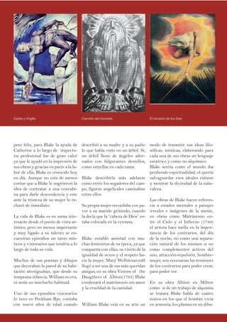 pero feliz, para Blake la ayuda de
Catherine a lo largo de trayecto-
ria profesional fue de gran valor
ya que le ayudó en la impresión de
sus obras y gracias en parte a la la-
bor de ella, Blake es conocido hoy
en día. Aunque no esta de menos
contar que a Blake le sugirieron la
idea de contratar a una concubi-
na para darle descendencia y este
ante la tristeza de su mujer lo re-
chazó de inmediato.
La vida de Blake es en suma inte-
resante desde el punto de vista ar-
tístico, pero no menos importante
y muy ligado a su talento se en-
cuentran episodios un tanto mís-
ticos y visionarios que tendría a lo
largo de toda su vida.
Muchos de sus poemas y dibujos
que decoraban la pared de su habi-
tación atestiguaban, que desde su
temprana infancia, William no era,
ni sería un muchacho habitual.
Uno de sus episodios visionarios
lo tuvo en Peckham Rye, contaba
con nueve años de edad cuando
modo de trasmitir sus ideas filo-
sóficas, místicas, elaborando para
cada una de sus obras un lenguaje
esotérico y como no alquímico.
Blake sentía como el mundo iba
perdiendo espiritualidad, el quería
salvaguardar esos ideales etéreos
y mostrar la divinidad de la natu-
raleza.
Las obras de Blake hacen referen-
cia a estados mentales a paisajes
irreales e imágenes de la mente,
en obras como Matrimonio en-
tre el Cielo y el Infierno (1789)
el artista hace mella en la impor-
tancia de los contrarios, del día
de la noche, no como una separa-
ción natural de los mismos si no
como complementos activos del
uno, atracción-repulsión, hombre-
mujer, son necesarias las tensiones
de los contrarios para poder crear,
para poder ver.
En su obra Albion en Milton
como si de un trabajo de alquimia
se tratara Blake habla de cuatro
reinos en los que el hombre vivía
en armonía, los plasma en un dibu-
describió a su madre y a su padre
lo que había visto en un árbol. Si,
un árbol lleno de ángeles ador-
nados con fulgurantes destellos,
como estrellas en cada rama.
Blake describiría más adelante
como entre los segadores del cam-
po, figuras angelicales caminaban
entre ellos.
Su propia mujer recordaba con pa-
vor a su marido gritando, cuando
la decía que la “cabeza de Dios” es-
taba colocada en la ventana.
Blake entabló amistad con mu-
chas feministas de su época, ya que
compartía con ellas, su visión de la
igualdad de sexos y el respeto ha-
cia la mujer, Mary Wollstonecraft
llegó a ser una de sus más queridas
amigas, en su obra Visions of the
Daugthers of Albion(1793) Blake
condenará el matrimonio sin amor
y la crueldad de la castidad.
William Blake veía en su arte un
Canción del inocenteDante y Virgilio El anciano de los días
 
