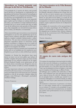 Descubren en Toniná pirámide más
alta que la del Sol en Teotihuacán
Una pirámide de 75 metros de altura, más grande
que la del Sol en Teotihuacán, es explorada por es-
pecialistas del Instituto Nacional de Antropología e
Historia (INAH) en la acrópolis de Toniná, Chiapas,
la cual tiene una antigüedad de mil 700 años.
Emiliano Gallaga, director de esa zona arqueoló-
gica, explicó que los trabajos se realizan desde hace
dos años y que mediante un mapa tridimensional se
constató que en el sector noreste del sitio se halla
“una de las edificaciones más grandes de Mesoamé-
rica, sólo comparable con otras del área maya ubica-
das en Tikal y El Mirador, en Guatemala”.
Otra característica que torna única a esa estructura
prehispánica es que las siete plataformas que la in-
tegran fueron espacios específicos destinados para
palacios, templos, unidades habitacionales y admi-
nistrativas. “Es una única estructura para diversas
funciones específicas dentro la estructura social,
política, económica y religiosa, que no se repite en
ninguna otra zona arqueológica del mundo maya”,
añadió el investigador del INAH.
“Es una gran sorpresa constatar que la pirámide fue
hecha casi en su totalidad por los arquitectos pre-
hispánicos y, por tanto, es más artificial que natural.
También en Toniná fue descubierto hace unos
meses un muro con un texto glífico que incluye el
nombre completo del jerarca maya que forjó el más
importante de los señoríos militares de ese lugar,
K’inich B’aaknal Chaahk, sexto gobernante de los
14 (hasta ahora conocidos) que dirigieron esta an-
tigua urbe; incluso se halló su retrato modelado en
estuco.
“Es muy importante subrayar que la difusión sobre
Toniná ha sido muy escasa, y es necesario que se co-
nozca este lugar por la relevancia que tuvo y porque
también es una de las grandes ciudades mayas de
Chiapas, como Palenque o Bonampak”, puntualizó
Emiliano Gallaga.
Fuente: Unam.mx
Un nuevo mosaico en la Villa Romana
de La Olmeda
Los trabajos de excavación en la Villa Romana de
La Olmeda, ubicada en Pedrosa de la Vega, han sa-
cado a la luz un nuevo mosaico, que se encuentra
en muy buen estado de conservación. Se ha descu-
bierto en una parte de los baños, y se trata de un
mosaico polícromo cuyas teselas dibujan hexágonos
yuxtapuestos en forma de panal de abeja formando
cuadros, según explicaron fuentes de la Diputación
de Palencia.
Los trabajos de excavación, en los que participa el
equipo de cuatro arqueólogos de La Olmeda y un
gabinete especializado en arqueología, están sien-
do dirigidos por el profesor José Antonio Abásolo,
director de las excavaciones de la Villa Romana de
Pedrosa de la Vega
Fuente: elmundo.es
El zapato de cuero más antiguo del
mundo
Un equipo de arqueólogos internacionales ha halla-
do en una cueva de Armenia y, en perfectas condi-
ciones de conservación, el zapato de cuero más anti-
guo del mundo, con 5.500 años, hasta mil años más
‘viejo’ que la pirámide de Giza en Egipto y 400 más
que el complejo de Stonehenge, en Reino Unido.
El hallazgo, que se publica este miércoles en ‘Plos
One’, está compuesto por una sola pieza de piel de
vaca y data en torno al 3.500 AC. Además, se trata
de un ejemplar hecho a medida que cuando lo en-
contraron albergaba en su interior hierba; no saben
si para dar calor al pie o para mantener la forma del
zapato.
De momento se desconoce si pertenece a un hom-
bre o a una mujer, aunque éste se correspondería
con un número 37 europeo en la actualidad, el equi-
valente a una talla siete norteamericana; un tamaño
que podría casar perfectamente con un ser humano
de la época.
Fuente: elmundo.es
 