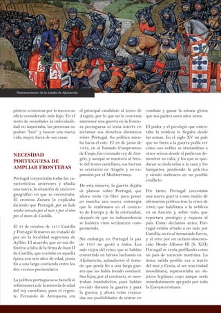 el principal candidato al trono de
Aragón, por lo que no le convenía
mantener una guerra en la fronte-
ra portuguesa ni tenia interés en
reclamar sus derechos dinásticos
sobre Portugal. Su política mira-
ba hacia el este. El 28 de junio de
1412, en el llamado Compromiso
de Caspe, fue coronado rey de Ara-
gón, y aunque se mantuvo al fren-
te del trono castellano, sus fuerzas
se centraron en Aragón y su ex-
pansión por el Mediterráneo.
De esta manera, la guerra dejaba
de planear sobre Portugal, que
ahora tenia vía libre para poner
en marcha una nueva estrategia
que le reafirmara en el contex-
to de Europa y de la cristiandad,
después de que su independencia
se hubiera visto seriamente com-
prometida.
Sin embargo, en Portugal la paz
de 1411 no gustó a todos. Los
más viejos del reino, que se habían
convertido en héroes luchando en
Aljubarrota, aplaudieron el trata-
do que ponía fin a una larga gue-
rra que les había tocado conducir.
Sus hijos, por el contrario, se mos-
traban insatisfechos, pues habían
crecido durante la guerra y para
la guerra, y ahora veían trunca-
das sus posibilidades de entrar en
pintero u ostentar por lo menos un
oficio considerado más bajo. En el
resto de sociedades la individuali-
dad no importaba, las personas no
podían “huir” y buscar una nueva
vida, mejor, fuera de sus casas.
NECESIDAD
PORTUGUESA DE
AMPLIAR FRONTERAS
Portugal corporizaba todas las ca-
racterísticas anteriores y añadía
una nueva: la situación de encierro
geográfico en que se encontraba.
El cronista Zurara lo explicaba
diciendo que Portugal, por un lado
estaba cercado por el mar y por el otro
por el muro de Castilla.
El 31 de octubre de 1411 Castilla
y Portugal firmaron un tratado de
paz en la localidad segoviana de
Ayllón. El acuerdo, que no era de-
finitivo a falta de la firma de Juan II
de Castilla, que contaba en aquella
época con seis años de edad, ponía
fin a una larga contienda entre los
dos vecinos peninsulares.
La política portuguesa se benefició
sobremanera de la minoría de edad
del rey castellano, pues el regen-
te, Fernando de Antequera, era
combate y ganar la misma gloria
que sus padres unos años antes.
El poder y el prestigio que osten-
taba la nobleza le llegaba desde
las armas. En el siglo XV un país
que no fuera a la guerra podía ver
cómo sus nobles se trasladaban a
otros reinos donde sí pudieran de-
mostrar su valía, y los que se que-
daran se dedicarían a la caza y los
banquetes, perdiendo la práctica
y siendo ineficaces en un posible
conflicto.
Por tanto, Portugal necesitaba
una nueva guerra como medio de
afirmación política tras la crisis de
1383, que habilitara a la nobleza
en su función y, sobre todo, que
reportara prestigio y riqueza al
país. Como decíamos antes, Por-
tugal estaba sitiado a un lado por
Castilla, un rival demasiado fuerte,
y al otro por un océano descono-
cido. Desde Alfonso III (S: XIII)
Portugal se venía perfilando como
un país de vocación marítima. La
única salida posible era a través
del mar y Ceuta, al ser una ciudad
musulmana, representaba un ob-
jetivo legítimo, cuyo ataque sería
inmediatamente apoyado por toda
la Europa cristiana.
Representación de la batalla de Aljubarrota
 