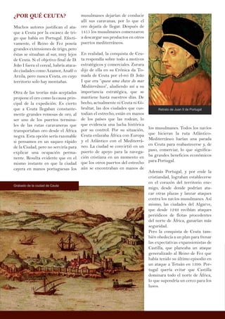 ¿POR QUÉ CEUTA?
Muchos autores justifican el ata-
que a Ceuta por la escasez de tri-
go que había en Portugal. Efecti-
vamente, el Reino de Fez poseía
grandes extensiones de trigo, pero
éstas se situaban al sur, muy lejos
de Ceuta. Si el objetivo final de D.
João I fuera el cereal, habría ataca-
do ciudades como Azamor, Anafé o
Arzila, pero nunca Ceuta, en cuyo
territorio solo hay montañas.
Otra de las teorías más aceptadas
propone el oro como la causa prin-
cipal de la expedición. Es cierto
que a Ceuta llegaban constante-
mente grandes remesas de oro, al
ser uno de los puertos termina-
les de las rutas caravaneras que
transportaban oro desde el África
negra. Esta opción sería razonable
si pensamos en un saqueo rápido
de la Ciudad, pero no serviría para
explicar una ocupación perma-
nente. Resulta evidente que en el
mismo instante en que la ciudad
cayera en manos portuguesas los
musulmanes dejarían de conducir
allí sus caravanas, por lo que el
oro dejaría de llegar. Después de
1415 los musulmanes comenzaron
a descargar sus productos en otros
puertos mediterráneos.
En realidad, la conquista de Ceu-
ta respondía sobre todo a motivos
estratégicos y comerciales. Zurara
dijo de ella en su Crónica da To-
mada de Ceuta por el-rei D. João
I que era “quase uma chave do mar
Mediterrânico”, aludiendo así a su
importancia estratégica, que se
mantiene hasta nuestros días. De
hecho, actualmente ni Ceuta ni Gi-
braltar, las dos ciudades que cus-
todian el estrecho, están en manos
de los países que las rodean, lo
que evidencia una lucha histórica
por su control. Por su situación,
Ceuta enlazaba África con Europa
y el Atlántico con el Mediterrá-
neo. La ciudad se convirtió en un
puerto de apoyo para la navega-
ción cristiana en un momento en
que los otros puertos del estrecho
aún se encontraban en manos de
los musulmanes. Todos los navíos
que hicieran la ruta Atlántico-
Mediterráneo harían una parada
en Ceuta para reabastecerse y, de
paso, comerciar, lo que significa-
ba grandes beneficios económicos
para Portugal.
Además Portugal, y por ende la
cristiandad, lograban establecerse
en el corazón del territorio ene-
migo, desde donde podrían ata-
car otras plazas y lanzar ataques
contra los navíos musulmanes. Así
mismo, las ciudades del Algarve,
que desde 1249 recibían ataques
periódicos de flotas procedentes
del norte de África, ganarían más
seguridad.
Pero la conquista de Ceuta tam-
bién obedecía a un plan para frenar
las expectativas expansionistas de
Castilla, que planeaba un ataque
generalizado al Reino de Fez que
había tenido su último episodio en
un ataque a Tetuán en 1399. Por-
tugal quería evitar que Castilla
dominara todo el norte de África,
lo que supondría un cerco para los
lusos.
Retrato de Juan II de Portugal
Grabado de la ciudad de Ceuta
 