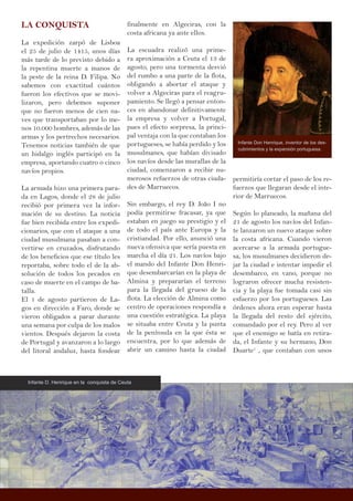 finalmente en Algeciras, con la
costa africana ya ante ellos.
La escuadra realizó una prime-
ra aproximación a Ceuta el 13 de
agosto, pero una tormenta desvió
del rumbo a una parte de la flota,
obligando a abortar el ataque y
volver a Algeciras para el reagru-
pamiento. Se llegó a pensar enton-
ces en abandonar definitivamente
la empresa y volver a Portugal,
pues el efecto sorpresa, la princi-
pal ventaja con la que contaban los
portugueses, se había perdido y los
musulmanes, que habían divisado
los navíos desde las murallas de la
ciudad, comenzaron a recibir nu-
merosos refuerzos de otras ciuda-
des de Marruecos.
Sin embargo, el rey D. João I no
podía permitirse fracasar, ya que
estaban en juego su prestigio y el
de todo el país ante Europa y la
cristiandad. Por ello, anunció una
nueva ofensiva que sería puesta en
marcha el día 21. Los navíos bajo
el mando del Infante Don Henri-
que desembarcarían en la playa de
Almina y prepararían el terreno
para la llegada del grueso de la
flota. La elección de Almina como
centro de operaciones respondía a
una cuestión estratégica. La playa
se situaba entre Ceuta y la punta
de la península en la que ésta se
encuentra, por lo que además de
abrir un camino hasta la ciudad
LA CONQUISTA
La expedición zarpó de Lisboa
el 25 de julio de 1415, unos días
más tarde de lo previsto debido a
la repentina muerte a manos de
la peste de la reina D. Filipa. No
sabemos con exactitud cuántos
fueron los efectivos que se movi-
lizaron, pero debemos suponer
que no fueron menos de cien na-
ves que transportaban por lo me-
nos 10.000 hombres, además de las
armas y los pertrechos necesarios.
Tenemos noticias también de que
un hidalgo inglés participó en la
empresa, aportando cuatro o cinco
navíos propios.
La armada hizo una primera para-
da en Lagos, donde el 28 de julio
recibió por primera vez la infor-
mación de su destino. La noticia
fue bien recibida entre los expedi-
cionarios, que con el ataque a una
ciudad musulmana pasaban a con-
vertirse en cruzados, disfrutando
de los beneficios que ese título les
reportaba, sobre todo el de la ab-
solución de todos los pecados en
caso de muerte en el campo de ba-
talla.
El 1 de agosto partieron de La-
gos en dirección a Faro, donde se
vieron obligados a parar durante
una semana por culpa de los malos
vientos. Después dejaron la costa
de Portugal y avanzaron a lo largo
del litoral andaluz, hasta fondear
permitiría cortar el paso de los re-
fuerzos que llegaran desde el inte-
rior de Marruecos.
Según lo planeado, la mañana del
21 de agosto los navíos del Infan-
te lanzaron un nuevo ataque sobre
la costa africana. Cuando vieron
acercarse a la armada portugue-
sa, los musulmanes decidieron de-
jar la ciudad e intentar impedir el
desembarco, en vano, porque no
lograron ofrecer mucha resisten-
cia y la playa fue tomada casi sin
esfuerzo por los portugueses. Las
órdenes ahora eran esperar hasta
la llegada del resto del ejército,
comandado por el rey. Pero al ver
que el enemigo se batía en retira-
da, el Infante y su hermano, Don
Duarte1
, que contaban con unos
Infante Don Henrique, inventor de los des-
cubrimientos y la expansión portuguesa.
Infante D. Henrique en la conquista de Ceuta
 